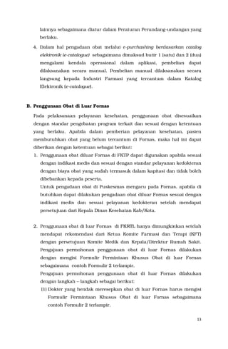 13
lainnya sebagaimana diatur dalam Peraturan Perundang-undangan yang
berlaku.
4. Dalam hal pengadaan obat melalui e-purchashing berdasarkan catalog
elektronik (e-catalogue) sebagaimana dimaksud butir 1 (satu) dan 2 (dua)
mengalami kendala operasional dalam aplikasi, pembelian dapat
dilaksanakan secara manual. Pembelian manual dilaksanakan secara
langsung kepada Industri Farmasi yang tercantum dalam Katalog
Elektronik (e-catalogue).
B. Penggunaan Obat di Luar Fornas
Pada pelaksanaan pelayanan kesehatan, penggunaan obat disesuaikan
dengan standar pengobatan program terkait dan sesuai dengan ketentuan
yang berlaku. Apabila dalam pemberian pelayanan kesehatan, pasien
membutuhkan obat yang belum tercantum di Fornas, maka hal ini dapat
diberikan dengan ketentuan sebagai berikut:
1. Penggunaan obat diluar Fornas di FKTP dapat digunakan apabila sesuai
dengan indikasi medis dan sesuai dengan standar pelayanan kedokteran
dengan biaya obat yang sudah termasuk dalam kapitasi dan tidak boleh
dibebankan kepada peserta.
Untuk pengadaan obat di Puskesmas mengacu pada Fornas, apabila di
butuhkan dapat dilakukan pengadaan obat diluar Fornas sesuai dengan
indikasi medis dan sesuai pelayanan kedokteran setelah mendapat
persetujuan dari Kepala Dinas Kesehatan Kab/Kota.
2. Penggunaan obat di luar Fornas di FKRTL hanya dimungkinkan setelah
mendapat rekomendasi dari Ketua Komite Farmasi dan Terapi (KFT)
dengan persetujuan Komite Medik dan Kepala/Direktur Rumah Sakit.
Pengajuan permohonan penggunaan obat di luar Fornas dilakukan
dengan mengisi Formulir Permintaan Khusus Obat di luar Fornas
sebagaimana contoh Formulir 2 terlampir.
Pengajuan permohonan penggunaan obat di luar Fornas dilakukan
dengan langkah – langkah sebagai berikut:
(1) Dokter yang hendak meresepkan obat di luar Fornas harus mengisi
Formulir Permintaan Khusus Obat di luar Fornas sebagaimana
contoh Formulir 2 terlampir.
 