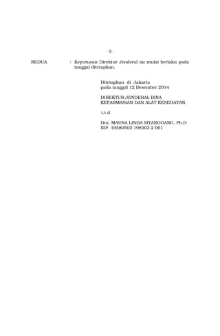 - 3 -
KEDUA : Keputusan Direktur Jenderal ini mulai berlaku pada
tanggal ditetapkan.
Ditetapkan di Jakarta
pada tanggal 12 Desember 2014
DIREKTUR JENDERAL BINA
KEFARMASIAN DAN ALAT KESEHATAN,
t.t.d
Dra. MAURA LINDA SITANGGANG, Ph.D
NIP. 19580503 198303 2 001
 