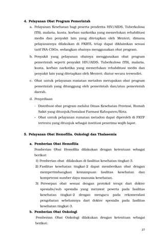 27
4. Pelayanan Obat Program Pemerintah
a. Pelayanan Kesehatan bagi peserta penderita HIV/AIDS, Tuberkulosa
(TB), malaria, kusta, korban narkotika yang memerlukan rehabilitasi
medis dan penyakit lain yang ditetapkan oleh Menteri, dimana
pelayanannya dilakukan di FKRTL tetap dapat diklaimkan sesuai
tarif INA-CBGs, sedangkan obatnya menggunakan obat program.
b. Penyakit yang pelayanan obatnya menggunakan obat program
pemerintah seperti penyakit HIV/AIDS, Tuberkulosa (TB), malaria,
kusta, korban narkotika yang memerlukan rehabilitasi medis dan
penyakit lain yang ditetapkan oleh Menteri, diatur secara tersendiri.
c. Obat untuk pelayanan rumatan metadon merupakan obat program
pemerintah yang ditanggung oleh pemerintah dan/atau pemerintah
daerah.
d. Penyediaan
- Distribusi obat program melalui Dinas Kesehatan Provinsi, Rumah
Sakit yang ditunjuk/Instalasi Farmasi Kabupaten/Kota.
- Obat untuk pelayanan rumatan metadon dapat diperoleh di FKTP
tertentu yang ditunjuk sebagai institusi penerima wajib lapor.
5. Pelayanan Obat Hemofilia, Onkologi dan Thalasemia
a. Pemberian Obat Hemofilia
Pemberian Obat Hemofilia dilakukan dengan ketentuan sebagai
berikut:
1) Pemberian obat dilakukan di fasilitas kesehatan tingkat-3.
2) Fasilitas kesehatan tingkat-2 dapat memberikan obat dengan
mempertimbangkan kemampuan fasilitas kesehatan dan
kompetensi sumber daya manusia kesehatan.
3) Peresepan obat sesuai dengan protokol terapi dari dokter
spesialis/sub spesialis yang merawat peserta pada fasilitas
kesehatan tingkat-2 dengan mengacu pada rekomendasi
pengobatan sebelumnya dari dokter spesialis pada fasilitas
kesehatan tingkat-3.
b. Pemberian Obat Onkologi
Pemberian Obat Onkologi dilakukan dengan ketentuan sebagai
berikut:
 
