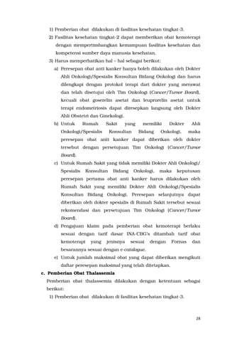 28
1) Pemberian obat dilakukan di fasilitas kesehatan tingkat-3.
2) Fasilitas kesehatan tingkat-2 dapat memberikan obat kemoterapi
dengan mempertimbangkan kemampuan fasilitas kesehatan dan
kompetensi sumber daya manusia kesehatan.
3) Harus memperhatikan hal – hal sebagai berikut:
a) Peresepan obat anti kanker hanya boleh dilakukan oleh Dokter
Ahli Onkologi/Spesialis Konsultan Bidang Onkologi dan harus
dilengkapi dengan protokol terapi dari dokter yang merawat
dan telah disetujui oleh Tim Onkologi (Cancer/Tumor Board),
kecuali obat goserelin asetat dan leuprorelin asetat untuk
terapi endometriosis dapat diresepkan langsung oleh Dokter
Ahli Obstetri dan Ginekologi.
b) Untuk Rumah Sakit yang memiliki Dokter Ahli
Onkologi/Spesialis Konsultan Bidang Onkologi, maka
peresepan obat anti kanker dapat diberikan oleh dokter
tersebut dengan persetujuan Tim Onkologi (Cancer/Tumor
Board).
c) Untuk Rumah Sakit yang tidak memiliki Dokter Ahli Onkologi/
Spesialis Konsultan Bidang Onkologi, maka keputusan
peresepan pertama obat anti kanker harus dilakukan oleh
Rumah Sakit yang memiliki Dokter Ahli Onkologi/Spesialis
Konsultan Bidang Onkologi. Peresepan selanjutnya dapat
diberikan oleh dokter spesialis di Rumah Sakit tersebut sesuai
rekomendasi dan persetujuan Tim Onkologi (Cancer/Tumor
Board).
d) Pengajuan klaim pada pemberian obat kemoterapi berlaku
sesuai dengan tarif dasar INA-CBG’s ditambah tarif obat
kemoterapi yang jenisnya sesuai dengan Fornas dan
besarannya sesuai dengan e-catalogue.
e) Untuk jumlah maksimal obat yang dapat diberikan mengikuti
daftar peresepan maksimal yang telah ditetapkan.
c. Pemberian Obat Thalassemia
Pemberian obat thalassemia dilakukan dengan ketentuan sebagai
berikut:
1) Pemberian obat dilakukan di fasilitas kesehatan tingkat-3.
 