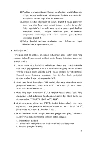 29
2) Fasilitas kesehatan tingkat-2 dapat memberikan obat thalassemia
dengan mempertimbangkan kemampuan fasilitas kesehatan dan
kompetensi sumber daya manusia kesehatan.
3) Apabila hendak dilakukan di faskes tingkat-2 maka peresepan
obat yang diberikan harus sesuai dengan protokol terapi dari
dokter spesialis/sub spesialis yang merawat peserta pada fasilitas
kesehatan tingkat-2 dengan mengacu pada rekomendasi
pengobatan sebelumnya dari dokter spesialis pada fasilitas
kesehatan tingkat-3.
4) Dalam kondisi tertentu pemberian obat thalassemia dapat
dilakukan di pelayanan rawat jalan.
D. Peresepan Obat
Peresepan obat di fasilitas kesehatan didasarkan pada daftar obat yang
terdapat dalam Fornas sesuai indikasi medis dengan ketentuan peresepan
sebagai berikut:
1. Apabila resep yang dituliskan oleh dokter, dokter gigi, dokter spesialis
dan dokter gigi spesialis adalah obat bernama dagang namun tersedia
produk dengan nama generik (INN), maka petugas Apotek/Instalasi
Farmasi dapat langsung mengganti obat tersebut (auto switching)
dengan produk dengan nama generik (INN).
2. Obat yang dapat diresepkan FKTP adalah obat yang digunakan untuk
pelayanan kesehatan dasar dan diberi tanda cek (√) pada kolom
“FASILITAS KESEHATAN TK 1”.
3. Obat yang dapat diresepkan FKRTL tingkat kedua adalah obat yang
digunakan untuk pelayanan kesehatan sekunder dan diberi tanda cek
(√) pada kolom “FASILITAS KESEHATAN TK 2”.
4. Obat yang dapat diresepkan FKRTL tingkat ketiga adalah obat yang
digunakan untuk pelayanan kesehatan tersier dan diberi tanda cek (√)
pada kolom “FASILITAS KESEHATAN TK 3”.
5. Obat diberikan sesuai dengan restriksi penggunaan yang tercantum
dalam Fornas yang merupakan batasan terkait dengan:
a. Pembatasan Indikasi.
b. Jumlah dan lama pemakaian obat untuk tiap kasus/episode.
c. Kewenangan penulis resep.
 