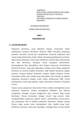 1
LAMPIRAN
KEPUTUSAN DIRJEN BINFAR DAN ALKES
NOMOR HK.02.03/III/1346/2014
TENTANG
PEDOMAN PENERAPAN FORMULARIUM
NASIONAL
PEDOMAN PENERAPAN
FORMULARIUM NASIONAL
BAB I
PENDAHULUAN
A. LATAR BELAKANG
Pelayanan Kesehatan yang diberikan kepada masyarakat dalam
pelaksanaan Jaminan Kesehatan Nasional (JKN) mencakup pelayanan
promotif, preventif, kuratif dan rehabilitative termasuk pelayanan obat
sesuai dengan kebutuhan medis. Dalam mendukung pelaksanaan tersebut,
Kementerian Kesehatan, khususnya Direktorat Jenderal Bina Kefarmasian
dan Alat Kesehatan berupaya untuk menjamin ketersediaan,
keterjangkauan dan aksesibilitas obat dengan menyusun Formularium
Nasional (Fornas) yang akan digunakan sebagai acuan dalam pelayanan
kesehatan di seluruh fasilitas kesehatan, baik fasilitas kesehatan tingkat
pertama, maupun fasilitas kesehatan rujukan tingkat lanjutan. Fornas
merupakan daftar obat terpilih yang dibutuhkan dan tersedia di fasilitas
pelayanan kesehatan sebagai acuan dalam pelaksanaan JKN. Untuk
mendapatkan hasil yang optimal, maka disusunlah Pedoman Penerapan
Fornas.
Tujuan utama pengaturan obat dalam Fornas adalah meningkatkan mutu
pelayanan kesehatan, melalui peningkatan efektifitas dan efisiensi
pengobatan sehingga tercapai penggunaan obat rasional. Bagi tenaga
kesehatan, Fornas bermanfaat sebagai “acuan” bagi penulis resep,
mengoptimalkan pelayanan kepada pasien, memudahkan perencanaan,
dan penyediaan obat di fasilitas pelayanan kesehatan. Dengan adanya
Fornas maka pasien akan mendapatkan obat terpilih yang tepat,
berkhasiat, bermutu, aman dan terjangkau, sehingga akan tercapai derajat
 