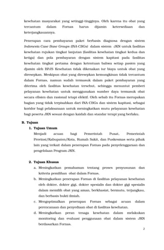 2
kesehatan masyarakat yang setinggi-tingginya. Oleh karena itu obat yang
tercantum dalam Fornas harus dijamin ketersediaan dan
keterjangkauannya.
Penerapan cara pembayaran paket berbasis diagnosa dengan sistem
Indonesia Case Base Groups (INA-CBGs) dalam sistem JKN untuk fasilitas
kesehatan rujukan tingkat lanjutan (fasilitas kesehatan tingkat kedua dan
ketiga) dan pola pembayaran dengan sistem kapitasi pada fasilitas
kesehatan tingkat pertama dengan ketentuan bahwa setiap pasien yang
djamin oleh BPJS Kesehatan tidak dikenakan iur biaya untuk obat yang
diresepkan. Meskipun obat yang diresepkan kemungkinan tidak tercantum
dalam Fornas, namun sudah termasuk dalam paket pembayaran yang
diterima oleh fasilitas kesehatan tersebut, sehingga menuntut pemberi
pelayanan kesehatan untuk menggunakan sumber daya termasuk obat
secara efisien dan rasional tetapi efektif. Oleh sebab itu Fornas merupakan
bagian yang tidak terpisahkan dari INA-CBGs dan sistem kapitasi, sebagai
koridor bagi pelaksanaan untuk meningkatkan mutu pelayanan kesehatan
bagi peserta JKN sesuai dengan kaidah dan standar terapi yang berlaku.
B. Tujuan
1. Tujuan Umum
Menjadi acuan bagi Pemerintah Pusat, Pemerintah
Provinsi/Kabupaten/Kota, Rumah Sakit, dan Puskesmas serta pihak
lain yang terkait dalam penerapan Fornas pada penyelenggaraan dan
pengelolaan Program JKN.
2. Tujuan Khusus
a. Meningkatkan pemahaman tentang proses penyusunan dan
kriteria pemilihan obat dalam Fornas.
b. Meningkatkan penerapan Fornas di fasilitas pelayanan kesehatan
oleh dokter, dokter gigi, dokter spesialis dan dokter gigi spesialis
dalam memilih obat yang aman, berkhasiat, bermutu, terjangkau,
dan berbasis bukti ilmiah.
c. Mengoptimalkan penerapan Fornas sebagai acuan dalam
perencanaan dan penyediaan obat di fasilitas kesehatan.
d. Meningkatkan peran tenaga kesehatan dalam melakukan
monitoring dan evaluasi penggunaan obat dalam sistem JKN
berdasarkan Fornas.
 
