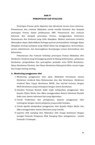 69
BAB IV
PEMANTAUAN DAN EVALUASI
Penerapan Fornas perlu dipantau dan dievaluasi secara terus menerus.
Pemantauan dan evaluasi dilakukan untuk menilai ketaatan dan dampak
penerapan Fornas dalam pelaksanaan JKN. Pemantauan dan evaluasi
keluaran dan dampak penerapan Fornas, menggunakan Instrumen
Pemantauan dan Evaluasi yang telah disiapkan. Melalui instrumen tersebut
diharapkan dapat diidentifikasi berbagai potensi permasalahan sehingga dapat
disiapkan strategi antisipasi yang efektif dalam hal penggunaan, ketersediaan,
proses administrasi, dan kemungkinan kesenjangan antara ketersediaan dan
kebutuhan.
Pemantauan dan evaluasi terhadap penerapan Fornas dilakukan oleh
Direktorat Jenderal yang bertanggung jawab di bidang kefarmasian, pelayanan
kesehatan, pengendalian dan pencegahan penyakit serta BPJS Kesehatan,
Dinas Kesehatan Provinsi, dan Dinas Kesehatan Kabupaten/Kota sesuai tugas
dan fungsi masing-masing.
A. Monitoring penggunaan obat
1. Monitoring penggunaan obat akan dilakukan bersamaan antara
Direktorat Jenderal Bina Kefarmasian dan Alat Kesehatan, Direktorat
Jenderal Bina Upaya Kesehatan (BUK), dan hal-hal tertentu dengan
BPJS Kesehatan yang terintegrasi dengan sistem kesehatan.
2. Instalasi Farmasi Rumah Sakit wajib melaporkan penggunaan obat
kepada Ditjen Binfar dan Alkes menggunakan Sistem Informasi Rumah
Sakit atau sistem informasi lain yang digunakan.
3. Untuk Puskesmas dan jaringannya, laporan penggunaan obat
terintegrasi dengan sistem pelaporan yang sudah berjalan.
4. Untuk Apotek melaporkan penggunaan obat kepada Ditjen Binfar dan
Alkes menggunakan sistem informasi yang tersedia.
5. Laporan efek samping obat dilakukan oleh tenaga kesehatan dengan
mengisi Formulir Pelaporan Efek Samping Obat sebagaimana contoh
Formulir 3 terlampir.
 