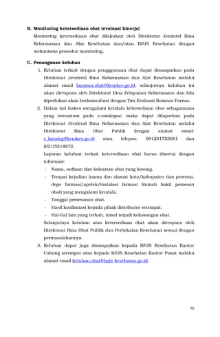 70
B. Monitoring ketersediaan obat (evaluasi kinerja)
Monitoring ketersediaan obat dilakukan oleh Direktorat Jenderal Bina
Kefarmasian dan Alat Kesehatan dan/atau BPJS Kesehatan dengan
mekanisme prosedur monitoring.
C. Penanganan keluhan
1. Keluhan terkait dengan pengggunaan obat dapat disampaikan pada
Direktorat Jenderal Bina Kefarmasian dan Alat Kesehatan melalui
alamat email layanan.obat@kemkes.go.id, selanjutnya keluhan ini
akan direspons oleh Direktorat Bina Pelayanan Kefarmasian dan bila
diperlukan akan berkonsultasi dengan Tim Evaluasi Komnas Fornas.
2. Dalam hal faskes mengalami kendala ketersediaan obat sebagaimana
yang tercantum pada e-catalogue, maka dapat dilaporkan pada
Direktorat Jenderal Bina Kefarmasian dan Alat Kesehatan melalui
Direktorat Bina Obat Publik dengan alamat email:
e_katalog@kemkes.go.id atau telepon: 081281753081 dan
(021)5214872.
Laporan keluhan terkait ketersediaan obat harus disertai dengan
informasi:
- Nama, sediaan dan kekuatan obat yang kosong.
- Tempat kejadian (nama dan alamat kota/kabupaten dan provinsi,
depo farmasi/apotek/instalasi farmasi Rumah Sakit pemesan
obat) yang mengalami kendala.
- Tanggal pemesanan obat.
- Hasil konfirmasi kepada pihak distributor setempat.
- Hal-hal lain yang terkait, misal terjadi kekosongan obat.
Selanjutnya keluhan atas ketersediaan obat akan direspons oleh
Direktorat Bina Obat Publik dan Perbekalan Kesehatan sesuai dengan
permasalahannya.
3. Keluhan dapat juga disampaikan kepada BPJS Kesehatan Kantor
Cabang setempat atau kepada BPJS Kesehatan Kantor Pusat melalui
alamat email keluhan.obat@bpjs-kesehatan.go.id.
 