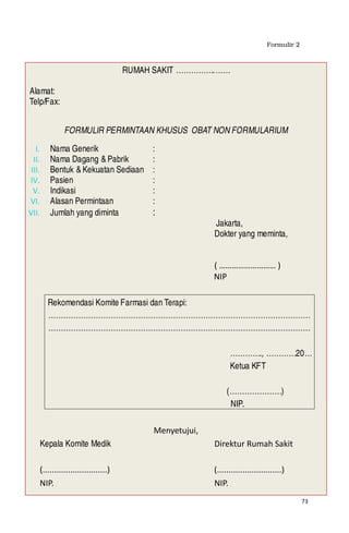 73
Formulir 2
RUMAH SAKIT …………….……
Alamat:
Telp/Fax:
FORMULIR PERMINTAAN KHUSUS OBAT NON FORMULARIUM
I. Nama Generik :
II. Nama Dagang &Pabrik :
III. Bentuk &Kekuatan Sediaan :
IV. Pasien :
V. Indikasi :
VI. Alasan Permintaan :
VII. Jumlah yang diminta :
Jakarta,
Dokter yang meminta,
( ……………………… )
NIP
Rekomendasi Komite Farmasi dan Terapi:
……………………………………………………………………………………………
……………………………………………………………………………………………
…………., …………20…
Ketua KFT
(…………………)
NIP. ……………
Menyetujui,
Kepala Komite Medik Direktur Rumah Sakit
(............................) (............................)
NIP. NIP.
 