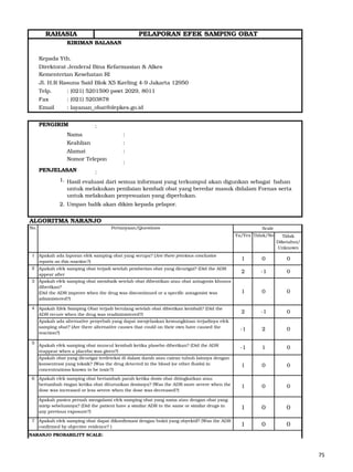KIRIMAN BALASAN
Kepada Yth,
Direktorat Jenderal Bina Kefarmasian & Alkes
Kementerian Kesehatan RI
Jl. H.R Rasuna Said Blok X5 Kavling 4-9 Jakarta 12950
Telp. : (021) 5201590 pswt 2029, 8011
Fax : (021) 5203878
Email : layanan_obat@depkes.go.id
PENGIRIM :
Nama :
Keahlian :
Alamat :
Nomor Telepon
:
PENJELASAN :
1.
2. Umpan balik akan dikim kepada pelapor.
ALGORITMA NARANJO
2 -1 0
-1 2 0
-1 1 0
1 0 0
1 0 0
1 0 0
7
1 0 0
NARANJO PROBABILITY SCALE:
0
1 0 0
2 -1 0
0
Apakah efek samping obat muncul kembali ketika plasebo diberikan? (Did the ADR
reappear when a placebo was given?)
Apakah obat yang dicurigai terdeteksi di dalam darah atau cairan tubuh lainnya dengan
konsentrasi yang toksik? (Was the drug detected in the blood (or other fluids) in
concentrations known to be toxic?)
Apakah efek samping obat bertambah parah ketika dosis obat ditingkatkan atau
bertambah ringan ketika obat diturunkan dosisnya? (Was the ADR more severe when the
dose was increased or less severe when the dose was decreased?)
Apakah pasien pernah mengalami efek samping obat yang sama atau dengan obat yang
mirip sebelumnya? (Did the patient have a similar ADR to the same or similar drugs in
any previous exposure?)
Apakah efek samping obat dapat dikonfirmasi dengan bukti yang obyektif? (Was the ADR
confirmed by objective evidence? )
1
Apakah Efek Samping Obat terjadi berulang setelah obat diberikan kembali? (Did the
ADR recure when the drug was readministered?)
Apakah ada alternative penyebab yang dapat menjelaskan kemungkinan terjadinya efek
samping obat? (Are there alternative causes that could on their own have caused the
reaction?)
Ya/Yes Tidak/No
1
2
3
Apakah ada laporan efek samping obat yang serupa? (Are there previous conclusive
reports on this reaction ?)
Apakah efek samping obat terjadi setelah pemberian obat yang dicurigai? (Did the ADR
appear after
Apakah efek samping obat membaik setelah obat dihentikan atau obat antagonis khusus
diberikan?
(Did the ADR improve when the drug was discontinued or a specific antagonist was
administered?)
4
5
6
RAHASIA PELAPORAN EFEK SAMPING OBAT
Hasil evaluasi dari semua informasi yang terkumpul akan digunkan sebagai bahan
untuk melakukan penilaian kembali obat yang beredar masuk didalam Fornas serta
untuk melakukan penyesuaian yang diperlukan.
Scale
Tidak
Diketahui/
Unknown
Pertanyaan/QuestionsNo.
75
 