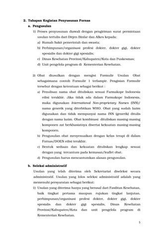 5
2. Tahapan Kegiatan Penyusunan Fornas
a. Pengusulan
1) Proses penyusunan diawali dengan pengiriman surat permintaan
usulan tertulis dari Ditjen Binfar dan Alkes kepada:
a) Rumah Sakit pemerintah dan swasta;
b) Perhimpunan/organisasi profesi dokter, dokter gigi, dokter
spesialis dan dokter gigi spesialis;
c) Dinas Kesehatan Provinsi/Kabupaten/Kota dan Puskesmas;
d) Unit pengelola program di Kementerian Kesehatan.
2) Obat diusulkan dengan mengisi Formulir Usulan Obat
sebagaimana contoh Formulir 1 terlampir. Pengisian Formulir
tersebut dengan ketentuan sebagai berikut :
a) Penulisan nama obat dituliskan sesuai Farmakope Indonesia
edisi terakhir. Jika tidak ada dalam Farmakope Indonesia,
maka digunakan International Non-proprietary Names (INN)/
nama generik yang diterbitkan WHO. Obat yang sudah lazim
digunakan dan tidak mempunyai nama INN (generik) ditulis
dengan nama lazim. Obat kombinasi dituliskan masing-masing
komponen zat berkhasiatnya disertai kekuatan masing-masing
komponen.
b) Pengusulan obat menyesuaikan dengan kelas terapi di dalam
Fornas/DOEN edisi terakhir.
c) Bentuk sediaan dan kekuatan dituliskan lengkap sesuai
dengan yang tercantum pada kemasan/leaflet obat.
d) Pengusulan harus mencantumkan alasan pengusulan.
b. Seleksi administratif
Usulan yang telah diterima oleh Sekretariat diseleksi secara
administratif. Usulan yang lolos seleksi administratif adalah yang
memenuhi persyaratan sebagai berikut:
1) Usulan yang diterima hanya yang berasal dari Fasilitas Kesehatan,
baik tingkat pertama maupun rujukan tingkat lanjutan,
perhimpunan/organisasi profesi dokter, dokter gigi, dokter
spesialis dan dokter gigi spesialis, Dinas Kesehatan
Provinsi/Kabupaten/Kota dan unit pengelola program di
Kementerian Kesehatan.
 
