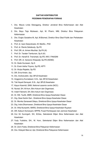 78
DAFTAR KONTRIBUTOR
PEDOMAN PENERAPAN FORNAS
1. Dra. Maura Linda Sitanggang, Direktur Jenderal Bina Kefarmasian dan Alat
Kesehatan
2. Drs. Bayu Teja Muliawan, Apt, M. Pharm, MM, Direktur Bina Pelayanan
Kefarmasian
3. Dra. Engko Sosialine M, Apt, M.Biomed, Direktur Bina Obat Publik dan Perbekalan
Kesehatan
4. Prof. dr. Iwan Dwiprahasto, M. MedSc., PhD
5. Prof. dr. Rianto Setiabudy, Sp.FK
6. Prof. DR. dr. Armen Muchtar, Sp.FK (K)
7. Prof. Dr. Taralan Tambunan, Sp.A (K)
8. Prof. Dr. Hanafi B. Trisnohadi, Sp.PD, KKV, FINASIM
9. Prof. DR. dr. Sarwono Waspadji, Sp.PD (KEMD)
10. Dr. Dede Gunawan, Sp.S
11. Dr. Erwin Astha Triyono, Sp.PD, KPTI
12. Dr. Wulyo Rajabto, Sp.PD
13. DR. Erna Kristin, Apt,
14. Drs. Ansharuddin, Apt, BPJS Kesehatan
15. Anggrainny Kumalasari, S.Si., Apt, BPJS Keseshatan
16. Tati Hayati Denayati, S.Si., Apt, BPJS Kesehatan
17. Kayun Kasmidi, SKM, National casemix centre (NCC)
18. Nursal, SH, M.Hum, Biro Hukum dan Organisasi.
19. Indah Febrianti, SH, Biro hokum dan Organisasi.
20. Dr. KM. Taufik, MMR, Direktorat Bina Upaya Kesehatan Dasar.
21. Drg. Dewi Kartini Sari , Direktorat Bina Upaya Kesehatan Dasar.
22. Dr. Monika Saraswati Sitepu, Direktorat Bina Upaya Kesehatan Dasar
23. Drg. Indra Dharmawan, Direktorat Bina Upaya Kesehatan Dasar
24. Dr. Wita Nursanthi, MARS, Direktorat Bina Upaya Kesehatan Rujukan
25. DR. Kalsum Komaryani, MPPM, Pusat Pembiayaan dan Jaminan Kesehatan
26. Cici Sri Suningsih, SH, M.Kes, Sekretariat Ditjen Bina Kefarmasian dan Alat
Kesehatan
27. Yudy Yudistira, SH., M. Hum, Sekretariat Ditjen Bina Kefarmasian dan Alat
Kesehatan
28. Dr. Zorni Fadia, Direktorat Bina Pelayanan Kefarmasian
29. Dra. Hidayati Mas’ud, Apt, Direktorat Bina Pelayanan Kefarmasian
 