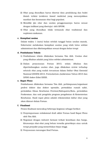 6
2) Obat yang diusulkan harus disertai data pendukung dan bukti
ilmiah terkini (evidence based medicine) yang menunjukkan
manfaat dan keamanan obat bagi populasi.
3) Memiliki ijin edar dan usulan penggunaannya harus sesuai
dengan indikasi yang disetujui oleh BPOM.
4) Obat yang diusulkan tidak termasuk obat tradisional dan
suplemen makanan.
c. Kompilasi usulan
Dalam waktu 1 (satu) bulan setelah tanggal batas usulan masuk,
Sekretariat melakukan kompilasi usulan yang telah lulus seleksi
administrasi dan dikelompokkan sesuai dengan kelas terapi
d. Pembahasan Teknis
1) Pembahasan teknis dilakukan bersama Tim Ahli. Usulan obat
yang dibahas adalah yang lulus seleksi administrasi.
2) Dalam penyusunan Fornas 2013, selain dibahas dan
dipertimbangkan usulan obat, juga dilakukan review terhadap
seluruh obat yang sudah tercantum dalam Daftar Obat Esensial
Nasional (DOEN) 2013, Formularium Jamkesmas Tahun 2013 dan
DPHO Askes Edisi XXXII.
e. Rapat Pleno
Pembahasan dilakukan bersama Tim Ahli, perhimpunan/organisasi
profesi dokter dan dokter spesialis, perwakilan rumah sakit,
perwakilan Dinas Kesehatan Provinsi/Kabupaten/Kota, perwakilan
Puskesmas, dan unit pengelola program pengobatan di Kementerian
Kesehatan. Hasil rapat pleno adalah rekomendasi daftar obat yang
akan dimuat dalam Fornas.
f. Finalisasi
Proses finalisasi mencakup beberapa kegiatan sebagai berikut:
1) Penyempurnaan redaksional draft akhir Fornas hasil Rapat Pleno
oleh Tim Ahli.
2) Negosiasi dengan industri farmasi terkait kesediaan dan harga,
khususnya obat-obat yang belum tersedia generiknya atau untuk
terapi penyakit yang memerlukan biaya tinggi.
3) Penyusunan rancangan final Fornas.
 