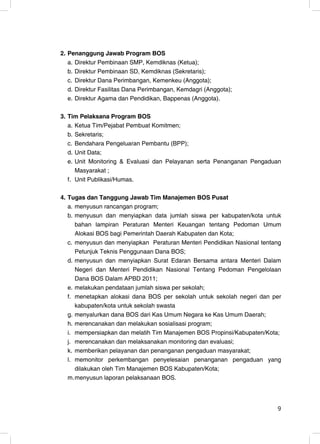 2. Penanggung Jawab Program BOS
   a. Direktur Pembinaan SMP, Kemdiknas (Ketua);
   b. Direktur Pembinaan SD, Kemdiknas (Sekretaris);
   c. Direktur Dana Perimbangan, Kemenkeu (Anggota);
   d. Direktur Fasilitas Dana Perimbangan, Kemdagri (Anggota);
   e. Direktur Agama dan Pendidikan, Bappenas (Anggota).

3. Tim Pelaksana Program BOS
   a. Ketua Tim/Pejabat Pembuat Komitmen;
   b. Sekretaris;
   c. Bendahara Pengeluaran Pembantu (BPP);
   d. Unit Data;
   e. Unit Monitoring & Evaluasi dan Pelayanan serta Penanganan Pengaduan
      Masyarakat ;
   f. Unit Publikasi/Humas.

4. Tugas dan Tanggung Jawab Tim Manajemen BOS Pusat
   a. menyusun rancangan program;
   b. menyusun dan menyiapkan data jumlah siswa per kabupaten/kota untuk
      bahan lampiran Peraturan Menteri Keuangan tentang Pedoman Umum
      Alokasi BOS bagi Pemerintah Daerah Kabupaten dan Kota;
   c. menyusun dan menyiapkan Peraturan Menteri Pendidikan Nasional tentang
      Petunjuk Teknis Penggunaan Dana BOS;
   d. menyusun dan menyiapkan Surat Edaran Bersama antara Menteri Dalam
      Negeri dan Menteri Pendidikan Nasional Tentang Pedoman Pengelolaan
      Dana BOS Dalam APBD 2011;
   e. melakukan pendataan jumlah siswa per sekolah;
   f. menetapkan alokasi dana BOS per sekolah untuk sekolah negeri dan per
      kabupaten/kota untuk sekolah swasta
   g. menyalurkan dana BOS dari Kas Umum Negara ke Kas Umum Daerah;
   h. merencanakan dan melakukan sosialisasi program;
   i. mempersiapkan dan melatih Tim Manajemen BOS Propinsi/Kabupaten/Kota;
   j. merencanakan dan melaksanakan monitoring dan evaluasi;
   k. memberikan pelayanan dan penanganan pengaduan masyarakat;
   l. memonitor perkembangan penyelesaian penanganan pengaduan yang
      dilakukan oleh Tim Manajemen BOS Kabupaten/Kota;
   m. menyusun laporan pelaksanaan BOS.




                                                                         9
 