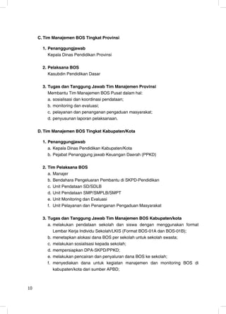 C. Tim Manajemen BOS Tingkat Provinsi

       1. Penanggungjawab
          Kepala Dinas Pendidikan Provinsi

       2. Pelaksana BOS
          Kasubdin Pendidikan Dasar

       3. Tugas dan Tanggung Jawab Tim Manajemen Provinsi
          Membantu Tim Manajemen BOS Pusat dalam hal:
          a. sosialisasi dan koordinasi pendataan;
          b. monitoring dan evaluasi;
          c. pelayanan dan penanganan pengaduan masyarakat;
          d. penyusunan laporan pelaksanaan.

     D. Tim Manajemen BOS Tingkat Kabupaten/Kota

       1. Penanggungjawab
          a. Kepala Dinas Pendidikan Kabupaten/Kota
          b. Pejabat Penanggung jawab Keuangan Daerah (PPKD)

       2. Tim Pelaksana BOS
          a. Manajer
          b. Bendahara Pengeluaran Pembantu di SKPD-Pendidikan
          c. Unit Pendataan SD/SDLB
          d. Unit Pendataan SMP/SMPLB/SMPT
          e. Unit Monitoring dan Evaluasi
          f. Unit Pelayanan dan Penanganan Pengaduan Masyarakat

       3. Tugas dan Tanggung Jawab Tim Manajemen BOS Kabupaten/kota
          a. melakukan pendataan sekolah dan siswa dengan menggunakan format
             Lembar Kerja Individu Sekolah/LKIS (Format BOS-01A dan BOS-01B);
          b. menetapkan alokasi dana BOS per sekolah untuk sekolah swasta;
          c. melakukan sosialisasi kepada sekolah;
          d. mempersiapkan DPA-SKPD/PPKD;
          e. melakukan pencairan dan penyaluran dana BOS ke sekolah;
          f. menyediakan dana untuk kegiatan manajemen dan monitoring BOS di
             kabupaten/kota dari sumber APBD;



10                                                                         10
 