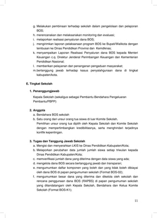 g. Melakukan pembinaan terhadap sekolah dalam pengelolaan dan pelaporan
       BOS;
    h. merencanakan dan melaksanakan monitoring dan evaluasi;
    i. melaporkan realisasi penyaluran dana BOS;
    j. mengirimkan laporan pelaksanaan program BOS ke Bupati/Walikota dengan
       tembusan ke Dinas Pendidikan Provinsi dan Kemdiknas;
    k. menyampaikan Laporan Realisasi Penyaluran dana BOS kepada Menteri
       Keuangan c.q. Direktur Jenderal Perimbangan Keuangan dan Kementerian
       Pendidikan Nasional;
    l. memberikan pelayanan dan penanganan pengaduan masyarakat;
    m. bertanggung jawab terhadap kasus penyalahgunaan dana di tingkat
       kabupaten/kota.

E. Tingkat Sekolah

  1. Penanggungjawab
    Kepala Sekolah (sekaligus sebagai Pembantu Bendahara Pengeluaran
    Pembantu/PBPP)

  2. Anggota
     a. Bendahara BOS sekolah
     b. Satu orang dari unsur orang tua siswa di luar Komite Sekolah.
        Pemilihan unsur orang tua dipilih oleh Kepala Sekolah dan Komite Sekolah
        dengan mempertimbangkan kredibilitasnya, serta menghindari terjadinya
        konflik kepentingan.

  3. Tugas dan Tanggung Jawab Sekolah
     a. Mengisi dan menyerahkan LKIS ke Dinas Pendidikan Kabupaten/Kota;
     b. Melaporkan perubahan data jumlah jumlah siswa setiap triwulan kepada
        Dinas Pendidikan Kabupaten/Kota;
     c. memverifikasi jumlah dana yang diterima dengan data siswa yang ada;
     d. mengelola dana BOS secara bertanggung jawab dan transparan;
     e. mengumumkan daftar komponen yang boleh dan yang tidak boleh dibiayai
        oleh dana BOS di papan pengumuman sekolah (Format BOS-02);
     f. mengumumkan besar dana yang diterima dan dikelola oleh sekolah dan
        rencana penggunaan dana BOS (RAPBS) di papan pengumuman sekolah
        yang ditandatangani oleh Kepala Sekolah, Bendahara dan Ketua Komite
        Sekolah (Format BOS-K1);


                                                                             11
                                                                             11
 
