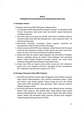 BAB IV
        PROSEDUR PELAKSANAAN DAN PENGGUNAAN DANA BOS

A. Penetapan Alokasi

  Penetapan alokasi dana BOS dilaksanakan sebagai berikut:
  1. Tim Manajemen BOS Kabupaten/Kota dengan koordinasi Tim Manajemen BOS
     Provinsi menyerahkan data jumlah siswa tiap sekolah kepada Kementerian
     Pendidikan Nasional;
  2. Atas dasar data jumlah siswa tiap sekolah, Kementerian Pendidikan Nasional
     membuat alokasi dana BOS tiap kabupaten/kota, untuk selanjutnya dikirim ke
     Kementerian Keuangan;
  3. Kementerian Keuangan menetapkan alokasi anggaran sementara per
     kabupaten/kota melalui Peraturan Menteri Keuangan;
  4. Alokasi prognosa definitif BOS akan ditetapkan, setelah Kementerian Keuangan
     menerima data rekonsiliasi mengenai jumlah sekolah dan jumlah siswa tahun
     ajaran baru (2011-2012) dari Kementerian Pendidikan Nasional;
  5. Alokasi dana BOS per sekolah negeri ditetapkan oleh Kementerian Pendidikan
     Nasional, sedangkan alokasi per sekolah swasta ditetapkan oleh pemerintah
     daerah (melalui Pejabat Pengelola Keuangan Daerah) atas usulan Dinas
     Pendidikan Kabupaten/Kota berdasarkan data jumlah siswa;
  6. Alokasi dana BOS per sekolah untuk periode Januari-Juni 2011 didasarkan
     jumlah siswa tahun pelajaran 2010-2011, sedangkan periode Juli-Desember
     2011 didasarkan pada data tahun pelajaran 2011-2012.

B. Persiapan Penyaluran Dana BOS di Daerah

  1. Dana BOS bagi Sekolah sekolah negeri dianggarkan melalui Belanja Langsung
     dalam bentuk program/kegiatan, yang uraiannya dialokasikan dalam 3 (tiga)
     jenis belanja, yaitu belanja pegawai, belanja barang dan jasa, dan belanja
     modal pada SKPD Pendidikan yang dituangkan dalam Dokumen Rencana
     Kegiatan Anggaran SKPD;
  2. Dana BOS bagi Sekolah Swasta dianggarkan dalam Belanja Daerah, Kelompok
     Belanja Tidak Langsung, Jenis Belanja Hibah, Obyek Belanja Hibah kepada
     Badan/Lembaga/Organisasi Swasta serta Rincian Obyek Dana BOS kepada
     sekolah swasta yang dituangkan dalam Dokumen Rencana Kerja Anggaran
     Pejabat Pengelola Keuangan Daerah (PPKD);


                                                                              13
                                                                              13
 