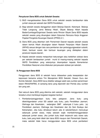 Penyaluran Dana BOS untuk Sekolah Swasta:
       1) BUD mengalokasikan Dana BOS untuk sekolah swasta berdasarkan data
          jumlah siswa per sekolah dari SKPD Pendidikan;
       2) Bagi sekolah swasta dianggarkan dalam Belanja Daerah, Kelompok Belanja
          Tidak Langsung, Jenis Belanja Hibah, Obyek Belanja Hibah kepada
          Badan/Lembaga/Organisasi Swasta serta Rincian Obyek Dana BOS kepada
          sekolah swasta yang dituangkan dalam Dokumen Rencana Kerja Anggaran
          Pejabat Pengelola Keuangan Daerah (PPKD) 2.1;
       3) Dana BOS yang diberikan oleh Pemerintah Daerah kepada sekolah swasta
          dalam bentuk Hibah dituangkan dalam Naskah Perjanjian Hibah Daerah
          (NPHD) sesuai dengan tata cara pemberian dan pertanggungjawaban subsidi,
          hibah, bantuan sosial, dan bantuan keuangan yang ditetapkan dalam
          peraturan kepala daerah;
       4) Kepala sekolah swasta melaporkan kekurangan atau kelebihan alokasi dana
          per sekolah berdasarkan jumlah murid di masing-masing sekolah kepada
          SKPD Pendidikan yang selanjutnya disampaikan kepada Kementerian
          Pendidikan Nasional untuk dilakukan penyesuaian alokasi per sekolah.

     D. Penggunaan Dana BOS

      Penggunaan dana BOS di sekolah harus didasarkan pada kesepakatan dan
      keputusan bersama antara Tim Manajemen BOS Sekolah, Dewan Guru dan
      Komite Sekolah. Dana BOS harus didaftar sebagai salah satu sumber penerimaan
      dalam RKAS/RAPBS, di samping dana yang diperoleh dari Pemda atau sumber
      lain yang sah.

       Dari seluruh dana BOS yang diterima oleh sekolah, sekolah menggunakan dana
       tersebut untuk membiayai kegiatan-kegiatan berikut:
      1.   Pembelian/penggandaan buku teks pelajaran. Jenis buku yang
           dibeli/digandakan untuk SD adalah satu buku, yaitu Pendidikan Jasmani,
           Olahraga dan Kesehatan, sedangkan SMP sebanyak 2 buku yaitu (a)
           Pendidikan Jasmani, Olahraga dan Kesehatan dan (b) Seni Budaya dan
           Ketrampilan. Jika buku dimaksud belum ada di sekolah/belum mencukupi
           sebanyak jumlah siswa, maka sekolah wajib membeli/menggandakan
           sebanyak jumlah siswa. Jika jumlah buku telah terpenuhi satu siswa satu
           buku, baik yang telah dibeli dari dana BOS maupun dari Pemerintah Daerah,
           maka sekolah tidak harus menggunakan dana BOS untuk pembelian/

16                                                                               16
 