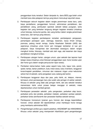 penggandaan buku tersebut. Selain daripada itu, dana BOS juga boleh untuk
     membeli buku teks pelajaran lainnya yang belum mencukupi sejumlah siswa.
2.   Pembiayaan seluruh kegiatan dalam rangka penerimaan siswa baru, yaitu
     biaya pendaftaran, penggandaan formulir, administrasi pendaftaran, dan
     pendaftaran ulang, pembuatan spanduk sekolah bebas pungutan, serta
     kegiatan lain yang berkaitan langsung dengan kegiatan tersebut (misalnya
     untuk fotocopy, konsumsi panitia, dan uang lembur dalam rangka penerimaan
     siswa baru, dan lainnya yang relevan);
3.   Pembiayaan kegiatan pembelajaran remedial, pembelajaran pengayaan,
     pemantapan persiapan ujian, olahraga, kesenian, karya ilmiah remaja,
     pramuka, palang merah remaja, Usaha Kesehatan Sekolah (UKS) dan
     sejenisnya (misalnya untuk honor jam mengajar tambahan di luar jam
     pelajaran, biaya transportasi dan akomodasi siswa/guru dalam rangka
     mengikuti lomba, fotocopy, membeli alat olah raga, alat kesenian dan biaya
     pendaftaran mengikuti lomba);
4.   Pembiayaan ulangan harian, ulangan umum, ujian sekolah dan laporan hasil
     belajar siswa (misalnya untuk fotocopi/ penggandaan soal, honor koreksi ujian
     dan honor guru dalam rangka penyusunan rapor siswa);
5.   Pembelian bahan-bahan habis pakai seperti buku tulis, kapur tulis, pensil,
     spidol, kertas, bahan praktikum, buku induk siswa, buku inventaris, langganan
     koran/majalah pendidikan, minuman dan makanan ringan untuk kebutuhan
     sehari-hari di sekolah, serta pengadaan suku cadang alat kantor;
6.   Pembiayaan langganan daya dan jasa, yaitu listrik, air, telepon, internet,
     termasuk untuk pemasangan baru jika sudah ada jaringan di sekitar sekolah.
     Khusus di sekolah yang tidak ada jaringan listrik, dan jika sekolah tersebut
     memerlukan listrik untuk proses belajar mengajar di sekolah, maka
     diperkenankan untuk membeli genset;
7.   Pembiayaan perawatan sekolah, yaitu pengecatan, perbaikan atap bocor,
     perbaikan pintu dan jendela, perbaikan mebeler, perbaikan sanitasi sekolah,
     perbaikan lantai ubin/keramik dan perawatan fasilitas sekolah lainnya;
8.   Pembayaran honorarium bulanan guru honorer dan tenaga kependidikan
     honorer. Untuk sekolah SD diperbolehkan untuk membayar honor tenaga
     yang membantu administrasi BOS;
9.   Pengembangan profesi guru seperti pelatihan, KKG/MGMP dan KKKS/MKKS.
     Khusus untuk sekolah yang memperoleh hibah/block grant pengembangan


                                                                               17
                                                                               17
 