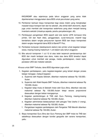 KKG/MGMP atau sejenisnya pada tahun anggaran yang sama tidak
         diperkenankan menggunakan dana BOS untuk peruntukan yang sama;
     10. Pemberian bantuan biaya transportasi bagi siswa miskin yang menghadapi
         masalah biaya transport dari dan ke sekolah. Jika dinilai lebih ekonomis, dapat
         juga untuk membeli alat transportasi sederhana yang akan menjadi barang
         inventaris sekolah (misalnya sepeda, perahu penyeberangan, dll);
     11. Pembiayaan pengelolaan BOS seperti alat tulis kantor (ATK termasuk tinta
         printer, CD dan flash disk), penggandaan, surat-menyurat, insentif bagi
         bendahara dalam rangka penyusunan laporan BOS dan biaya transportasi
         dalam rangka mengambil dana BOS di Bank/PT Pos;
     12. Pembelian komputer (desktop/work station) dan printer untuk kegiatan belajar
         siswa, masing-masing maksimum 1 unit dalam satu tahun anggaran;
     13. Bila seluruh komponen 1 s.d 12 di atas telah terpenuhi pendanaannya dari
         BOS dan masih terdapat sisa dana, maka sisa dana BOS tersebut dapat
         digunakan untuk membeli alat peraga, media pembelajaran, mesin ketik,
         peralatan UKS dan mebeler sekolah.

     Khusus untuk SMP Terbuka, dana BOS digunakan juga untuk:
     1. Kegiatan pembelajaran, yaitu kegiatan-kegiatan yang terkait dengan proses
        belajar mengajar, meliputi kegiatan:
        a. Supervisi oleh Kepala Sekolah, diberikan maksimal sebesar Rp 150.000,-
           /bulan.
        b. Supervisi oleh Wakil Kepala SMP Terbuka, diberikan maksimal sebesar Rp
           150.000,-/bulan.
        c. Kegiatan tatap muka di Sekolah Induk oleh Guru Bina, diberikan rata-rata
           maksimal sebesar Rp 150.000,-/bulan tetapi secara proporsional
           disesuaikan dengan beban mengajarnya.
        d. Kegiatan pembimbingan di TKB oleh Guru Pamong, masing-masing
           diberikan maksimal sebesar Rp 150.000,-/bulan.
        e. Kegiatan administrasi ketatausahaan oleh petugas Tata Usaha (1 orang),
           diberikan maksimal sebesar Rp 100.000,-/bulan.
        f. Pengelolaan kegiatan pembelajaran oleh Pengelola TKB Mandiri diberikan
           maksimal sebesar Rp 150.000,-/bulan.
     2. Biaya transportasi Guru Bina dan Guru Pamong dari SMP Induk ke TKB dan
        sebaliknya disesuaikan dengan kondisi geografis dan sarana transportasi,
        yaitu:


18                                                                                   18
 