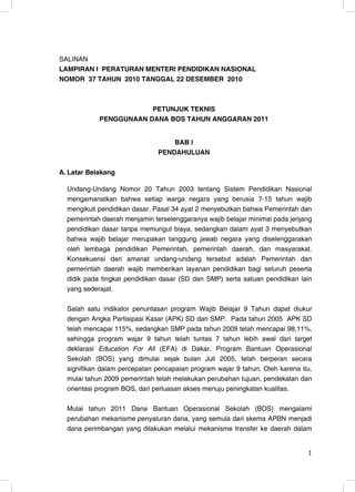 SALINAN
LAMPIRAN I PERATURAN MENTERI PENDIDIKAN NASIONAL
NOMOR 37 TAHUN 2010 TANGGAL 22 DESEMBER 2010



                        PETUNJUK TEKNIS
            PENGGUNAAN DANA BOS TAHUN ANGGARAN 2011


                                   BAB I
                               PENDAHULUAN

A. Latar Belakang

  Undang-Undang Nomor 20 Tahun 2003 tentang Sistem Pendidikan Nasional
  mengamanatkan bahwa setiap warga negara yang berusia 7-15 tahun wajib
  mengikuti pendidikan dasar. Pasal 34 ayat 2 menyebutkan bahwa Pemerintah dan
  pemerintah daerah menjamin terselenggaranya wajib belajar minimal pada jenjang
  pendidikan dasar tanpa memungut biaya, sedangkan dalam ayat 3 menyebutkan
  bahwa wajib belajar merupakan tanggung jawab negara yang diselenggarakan
  oleh lembaga pendidikan Pemerintah, pemerintah daerah, dan masyarakat.
  Konsekuensi dari amanat undang-undang tersebut adalah Pemerintah dan
  pemerintah daerah wajib memberikan layanan pendidikan bagi seluruh peserta
  didik pada tingkat pendidikan dasar (SD dan SMP) serta satuan pendidikan lain
  yang sederajat.

  Salah satu indikator penuntasan program Wajib Belajar 9 Tahun dapat diukur
  dengan Angka Partisipasi Kasar (APK) SD dan SMP. Pada tahun 2005 APK SD
  telah mencapai 115%, sedangkan SMP pada tahun 2009 telah mencapai 98,11%,
  sehingga program wajar 9 tahun telah tuntas 7 tahun lebih awal dari target
  deklarasi Education For All (EFA) di Dakar. Program Bantuan Operasional
  Sekolah (BOS) yang dimulai sejak bulan Juli 2005, telah berperan secara
  signifikan dalam percepatan pencapaian program wajar 9 tahun. Oleh karena itu,
  mulai tahun 2009 pemerintah telah melakukan perubahan tujuan, pendekatan dan
  orientasi program BOS, dari perluasan akses menuju peningkatan kualitas.

  Mulai tahun 2011 Dana Bantuan Operasional Sekolah (BOS) mengalami
  perubahan mekanisme penyaluran dana, yang semula dari skema APBN menjadi
  dana perimbangan yang dilakukan melalui mekanisme transfer ke daerah dalam


                                                                              1
 