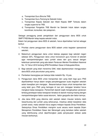 a. Transportasi Guru Bina ke TKB.
    b. Transportasi Guru Pamong ke Sekolah Induk.
    c. Transportasi Kepala Sekolah dan Wakil Kepala SMP Terbuka dalam
       rangka supervisi ke TKB.
    d. Transportasi Pengelola TKB Mandiri ke Sekolah Induk dalam rangka
       koordinasi, konsultasi, dan pelaporan.

Sebagai penaggung jawab pengelolaan dan penggunaan dana BOS untuk
SMPT/TKB Mandiri tetap kepala sekolah induk.
Dalam hal penggunaan dana BOS di sekolah, harus diperhatikan hal-hal sebagai
berikut:
1. Prioritas utama penggunaan dana BOS adalah untuk kegiatan operasional
   sekolah;
2. Maksimum penggunaan dana untuk belanja pegawai bagi sekolah negeri
   sebesar 20%. Penggunaan dana untuk honorarium guru honorer di sekolah
   agar mempertimbangkan rasio jumlah siswa dan guru sesuai dengan
   ketentuan pemerintah yang ada dalam Peraturan Menteri Pendidikan Nasional
   No. 15 Tahun 2010 tentang SPM Pendidikan Dasar di Kabupaten/Kota;
3. Bagi sekolah yang telah menerima DAK, tidak diperkenankan menggunakan
   dana BOS untuk peruntukan yang sama;
4. Pembelian barang/jasa per belanja tidak melebihi Rp. 10 juta;
5. Penggunaan dana BOS untuk transportasi dan uang lelah bagi guru PNS
   diperbolehkan hanya dalam rangka penyelenggaraan suatu kegiatan sekolah
   selain kewajiban jam mengajar. Besaran/satuan biaya untuk transportasi dan
   uang lelah guru PNS yang bertugas di luar jam mengajar tersebut harus
   mengikuti batas kewajaran. Pemerintah daerah wajib mengeluarkan peraturan
   tentang penetapan batas kewajaran tersebut di daerah masing-masing dengan
   mempertimbangkan faktor sosial ekonomi, faktor geografis dan faktor lainnya;
6. Jika dana BOS yang diterima oleh sekolah dalam triwulan tertentu lebih
   besar/kurang dari jumlah yang seharusnya, misalnya akibat kesalahan data
   jumlah siswa, maka sekolah harus segera melapor kepada Dinas Pendidikan.
   Selanjutnya Dinas Pendidikan mengirim surat secara resmi kepada Dirjen
   Manajemen Pendidikan Dasar dan Menengah yang berisikan daftar sekolah
   yang lebih/kurang untuk diperhitungkan pada penyesuaian alokasi pada
   triwulan berikutnya;



                                                                            19
                                                                            19
 