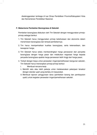 diselenggarakan lembaga di luar Dinas Pendidikan Provinsi/Kabupaten/ Kota
     dan Kementerian Pendidikan Nasional.



F. Mekanisme Pembelian Barang/Jasa di Sekolah

  Pembelian barang/jasa dilakukan oleh Tim Sekolah dengan menggunakan prinsip-
  prinsip sebagai berikut:
  1. Tim Sekolah harus menggunakan prinsip keterbukaan dan ekonomis dalam
     menentukan barang/jasa dan tempat pembeliannya;
  2. Tim harus memperhatikan kualitas barang/jasa, serta ketersediaan, dan
     kewajaran harga;
  3. Tim Sekolah harus selalu membandingkan harga penawaran dari penyedia
     barang/jasa dengan harga pasar dan melakukan negosiasi harga kepada
     penyedia barang/jasa apabila harga penawaran lebih tinggi dari harga pasar;
  4. Terkait dengan biaya untuk perawatan ringan/pemeliharaan bangunan sekolah,
     Tim Sekolah harus menerapkan prinsip-prinsip berikut:
     i.        Membuat rencana kerja
     ii. Memilih satu atau lebih pekerja untuk melaksanakan pekerjaan tersebut
          dengan standar upah yang berlaku di masyarakat.
     iii. Membuat laporan penggunaan dana (pembelian barang dan pembayaran
          upah) untuk kegiatan perawatan ringan/pemeliharaan sekolah.




                                                                             21
                                                                             21
 