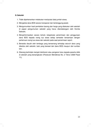D. Sekolah

  1. Tidak diperkenankan melakukan manipulasi data jumlah siswa;
  2. Mengelola dana BOS secara transparan dan bertanggung jawab;
  3. Mengumumkan hasil pembelian barang dan harga yang dilakukan oleh sekolah
     di papan pengumuman sekolah yang harus ditandatangani oleh Komite
     Sekolah;
  4. Menginformasikan secara tertulis rekapitulasi penerimaan dan penggunaan
     dana BOS kepada orang tua siswa setiap semester bersamaan dengan
     pertemuan orang tua siswa dan sekolah pada saat penerimaan raport;
  5. Bersedia diaudit oleh lembaga yang berwenang terhadap seluruh dana yang
     dikelola oleh sekolah, baik yang berasal dari dana BOS maupun dari sumber
     lain;
  6. Dilarang bertindak menjadi distributor atau pengecer buku kepada peserta didik
     di sekolah yang bersangkutan (Peraturan Mendiknas No. 2 Tahun 2008 Pasal
     11).




                                                                                23
                                                                                23
 