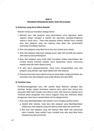 BAB VI
                   PEDOMAN PENGADAAN BUKU TEKS PELAJARAN

     A. Ketentuan yang Harus Diikuti Sekolah

       Sekolah mempunyai kewajiban sebagai berikut:
       1. Membeli buku teks pelajaran yang diprioritaskan untuk digunakan dalam
          kegiatan belajar mengajar di sekolah dan digunakan sesingkat-singkatnya
          selama 5 (lima) tahun. Pada mata pelajaran tertentu sekolah harus membeli
          buku teks pelajaran yang hak ciptanya telah dibeli oleh pemerintah/K
          ementerian Pendidikan Nasional.
       2. Buku teks pelajaran yang dibeli harus buku baru (bukan buku bekas).
       3. Buku teks pelajaran digunakan sebagai acuan wajib oleh pendidik dan peserta
          didik dalam proses pembelajaran.
       4. Buku teks pelajaran yang sudah dibeli merupakan koleksi perpustakaan dan
          menjadi barang inventaris sekolah, harus dipinjamkan secara cuma-cuma
          kepada siswa dan boleh dibawa pulang.
       5. Di akhir tahun pelajaran/semester, siswa harus mengembalikan buku teks
          pelajaran yang dipinjam agar dapat dipakai oleh adik kelasnya.
       6. Dilarang memungut biaya kepada orang tua siswa dalam rangka pembelian dan
          perawatan buku teks pelajaran yang sudah dibiayai oleh dana BOS.

     B. Pemilihan buku

       Pembelian/penggandaan buku oleh sekolah dapat dilakukan sekaligus atau
       bertahap, dengan catatan diusahakan sebelum tahun ajaran baru semua buku
       yang akan dibeli telah tersedia untuk seluruh siswa. Oleh karena itu sekolah harus
       membuat jadual pengadaan buku sesuai anggaran yang ada. Ketentuan dalam
       penggunaan dana harus memperhatikan hal-hal sebagai berikut:
       1. Buku yang dibeli/digandakan oleh sekolah harus mengikuti prioritas berikut:
         a. Apabila telah tersedia, maka buku teks pelajaran yang dibeli/digandakan
            adalah buku teks pelajaran yang hak ciptanya telah dibeli oleh pemerintah,
         b. Bila buku teks pelajaran yang hak ciptanya telah dibeli oleh pemerintah
            belum tersedia, maka sekolah harus membeli buku teks yang telah dinilai
            kelayakannya oleh pemerintah,

24                                                                                      24
 