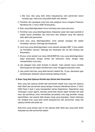 c. Bila buku teks yang telah dinilai kelayakannya oleh pemerintah belum
       tersedia juga, maka buku yang dibeli dipilih oleh sekolah.
  2. Pemilihan dan penetapan judul buku teks pelajaran harus mengikuti Peraturan
     Mendiknas No. 2 Tahun 2008 Tentang Buku.
  3. Buku yang dibeli/digandakan harus mencakup satu siswa satu buku.
  4. Pemilihan buku yang dibeli/digandakan didasarkan pada hasil rapat pendidik di
     tingkat satuan pendidikan dari buku-buku teks pelajaran yang hak ciptanya
     telah dibeli oleh pemerintah.
  5. Jenis buku yang dibeli/digandakan untuk sekolah setingkat SD adalah
     Pendidikan Jasmani, Olahraga dan Kesehatan
  6. Jenis buku yang dibeli/digandakan untuk sekolah setingkat SMP 2 buku adalah
     (a) Pendidikan Jasmani, Olahraga dan Kesehatan dan (b) Seni Budaya dan
     Ketrampilan.
  7. Khusus untuk sekolah luar biasa (SDLB/SMPLB), buku yang dibeli/digandakan
     dapat disesuaikan dengan kondisi dan kebutuhan siswa, dengan tetap
     memperhatikan mutu buku.
  8. Jika sebagian buku telah tersedia di sekolah, maka sekolah harus membeli
     kekurangannya dan dapat membeli buku untuk mengganti yang telah rusak.
  9. Jika jumlah total buku yang dibeli bernilai melebihi Rp. 10 juta, disarankan agar
     pembelanjaan dilakukan secara bertahap disetiap triwulan.

C. Buku Yang Hak Ciptanya Dimiliki atau Dinilai oleh Pemerintah

  Buku yang hak ciptanya dimiliki oleh pemerintah adalah buku yang hak ciptanya
  telah dibeli oleh pemerintah sesuai dengan Peraturan Mendiknas Nomor 2 Tahun
  2008 Pasal 3 Ayat 4 yang menyebutkan bahwa Departemen, Departemen yang
  menangani urusan agama, dan/atau pemerintah daerah dapat membeli hak cipta
  buku dari pemiliknya untuk memfasilitasi penyediaan buku bagi pendidik, tenaga
  kependidikan, dan peserta didik dengan harga yang terjangkau. Dalam beberapa
  hal, terdapat buku yang telah dinilai kelayakannya oleh pemerintah, tetapi hak
  ciptanya dimiliki oleh pihak lain.

  Buku-buku yang sampai saat ini hak ciptanya telah dibeli atau yang telah dinilai
  kelayakannya oleh pemerintah adalah:




                                                                                   25
                                                                                   25
 