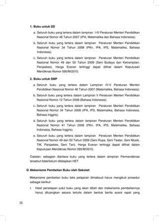 1. Buku untuk SD
           a. Seluruh buku yang tertera dalam lampiran I-III Peraturan Menteri Pendidikan
              Nasional Nomor 46 Tahun 2007 (IPA, Matematika dan Bahasa Indonesia);
           b. Seluruh buku yang tertera dalam lampiran Peraturan Menteri Pendidikan
              Nasional Nomor 34 Tahun 2008 (PKn, IPA, IPS, Matematika, Bahasa
              Indonesia);
           c. Seluruh buku yang tertera dalam lampiran Peraturan Menteri Pendidikan
              Nasional Nomor 49 dan 50 Tahun 2009 (Seni Budaya dan Ketrampilan,
              Penjaskes). Harga Eceran tertinggi dapat dilihat dalam Keputusan
              Mendiknas Nomor 095/M/2010.

       2. Buku untuk SMP
           a. Seluruh buku yang tertera dalam Lampiran IV-V Peraturan Menteri
              Pendidikan Nasional Nomor 46 Tahun 2007 (Matematika, Bahasa Indonesia);
           b. Seluruh buku yang tertera dalam Lampiran II Peraturan Menteri Pendidikan
              Nasional Nomor 12 Tahun 2008 (Bahasa Indonesia);
           c. Seluruh buku yang tertera dalam lampiran Peraturan Menteri Pendidikan
              Nasional Nomor 34 Tahun 2008 (IPA, IPS, Matematika, Bahasa Indonesia,
              Bahasa Inggris).
           d. Seluruh buku yang tertera dalam lampiran Peraturan Menteri Pendidikan
              Nasional Nomor 41 Tahun 2008 (PKn, IPA, IPS, Matematika, Bahasa
              Indonesia, Bahasa Inggris).
           e. Seluruh buku yang tertera dalam lampiran Peraturan Menteri Pendidikan
              Nasional Nomor 49 dan 50 Tahun 2009 (Seni Rupa, Seni Teater, Seni Musik,
              TIK, Penjaskes, Seni Tari). Harga Eceran tertinggi dapat dilihat dalam
              Keputusan Mendiknas Nomor 095/M/2010.

       Catatan: sebagian diantara buku yang tertera dalam lampiran Permendiknas
       tersebut tidak/belum ditetapkan HET

     D. Mekanisme Pembelian Buku oleh Sekolah

       Mekanisme pembelian buku teks pelajaran dimaksud harus mengikuti prosedur
       sebagai berikut:
      1.    Hasil penetapan judul buku yang akan dibeli dan mekanisme pembeliannya
            harus dituangkan secara tertulis dalam bentuk berita acara rapat yang


26                                                                                    26
 