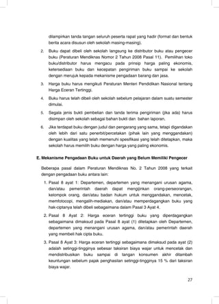 dilampirkan tanda tangan seluruh peserta rapat yang hadir (format dan bentuk
      berita acara disusun oleh sekolah masing-masing).
 2.   Buku dapat dibeli oleh sekolah langsung ke distributor buku atau pengecer
      buku (Peraturan Mendiknas Nomor 2 Tahun 2008 Pasal 11). Pemilihan toko
      buku/distributor harus mengacu pada prinsip harga paling ekonomis,
      ketersediaan buku dan kecepatan pengiriman buku sampai ke sekolah
      dengan merujuk kepada mekanisme pengadaan barang dan jasa.
 3.   Harga buku harus mengikuti Peraturan Menteri Pendidikan Nasional tentang
      Harga Eceran Tertinggi.
 4.   Buku harus telah dibeli oleh sekolah sebelum pelajaran dalam suatu semester
      dimulai.
 5.   Segala jenis bukti pembelian dan tanda terima pengiriman (jika ada) harus
      disimpan oleh sekolah sebagai bahan bukti dan bahan laporan.
 6.   Jika terdapat buku dengan judul dan pengarang yang sama, tetapi digandakan
      oleh lebih dari satu penerbit/percetakan (pihak lain yang menggandakan)
      dengan kualitas yang telah memenuhi spesifikasi yang telah ditetapkan, maka
      sekolah harus memilih buku dengan harga yang paling ekonomis.

E. Mekanisme Pengadaan Buku untuk Daerah yang Belum Memiliki Pengecer

  Beberapa pasal dalam Peraturan Mendiknas No. 2 Tahun 2008 yang terkait
  dengan pengadaan buku antara lain:
   1. Pasal 8 ayat 1: Departemen, departemen yang menangani urusan agama,
      dan/atau pemerintah daerah dapat mengijinkan orang-perseorangan,
      kelompok orang, dan/atau badan hukum untuk menggandakan, mencetak,
      memfotocopi, mengalih-mediakan, dan/atau memperdagangkan buku yang
      hak-ciptanya telah dibeli sebagaimana dalam Pasal 3 Ayat 4.
   2. Pasal 8 Ayat 2: Harga eceran tertinggi buku yang diperdagangkan
      sebagaimana dimaksud pada Pasal 8 ayat (1) ditetapkan oleh Departemen,
      departemen yang menangani urusan agama, dan/atau pemerintah daerah
      yang membeli hak cipta buku.
   3. Pasal 8 Ayat 3: Harga eceran tertinggi sebagaimana dimaksud pada ayat (2)
      adalah setinggi-tingginya sebesar taksiran biaya wajar untuk mencetak dan
      mendistribusikan buku sampai di tangan konsumen akhir ditambah
      keuntungan sebelum pajak penghasilan setinggi-tingginya 15 % dari taksiran
      biaya wajar.

                                                                               27
                                                                               27
 