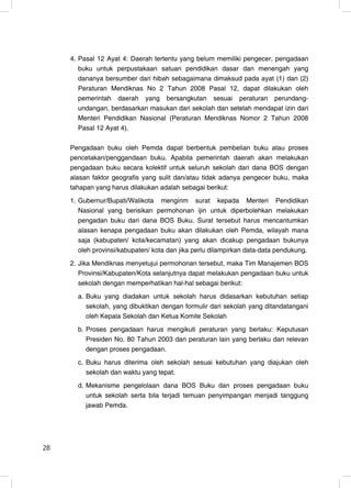 4. Pasal 12 Ayat 4: Daerah tertentu yang belum memiliki pengecer, pengadaan
        buku untuk perpustakaan satuan pendidikan dasar dan menengah yang
        dananya bersumber dari hibah sebagaimana dimaksud pada ayat (1) dan (2)
        Peraturan Mendiknas No 2 Tahun 2008 Pasal 12, dapat dilakukan oleh
        pemerintah daerah yang bersangkutan sesuai peraturan perundang-
        undangan, berdasarkan masukan dari sekolah dan setelah mendapat izin dari
        Menteri Pendidikan Nasional (Peraturan Mendiknas Nomor 2 Tahun 2008
        Pasal 12 Ayat 4).

     Pengadaan buku oleh Pemda dapat berbentuk pembelian buku atau proses
     pencetakan/penggandaan buku. Apabila pemerintah daerah akan melakukan
     pengadaan buku secara kolektif untuk seluruh sekolah dari dana BOS dengan
     alasan faktor geografis yang sulit dan/atau tidak adanya pengecer buku, maka
     tahapan yang harus dilakukan adalah sebagai berikut:
     1. Gubernur/Bupati/Walikota mengirim surat kepada Menteri Pendidikan
        Nasional yang berisikan permohonan ijin untuk diperbolehkan melakukan
        pengadan buku dari dana BOS Buku. Surat tersebut harus mencantumkan
        alasan kenapa pengadaan buku akan dilakukan oleh Pemda, wilayah mana
        saja (kabupaten/ kota/kecamatan) yang akan dicakup pengadaan bukunya
        oleh provinsi/kabupaten/ kota dan jika perlu dilampirkan data-data pendukung.
     2. Jika Mendiknas menyetujui permohonan tersebut, maka Tim Manajemen BOS
        Provinsi/Kabupaten/Kota selanjutnya dapat melakukan pengadaan buku untuk
        sekolah dengan memperhatikan hal-hal sebagai berikut:
       a. Buku yang diadakan untuk sekolah harus didasarkan kebutuhan setiap
          sekolah, yang dibuktikan dengan formulir dari sekolah yang ditandatangani
          oleh Kepala Sekolah dan Ketua Komite Sekolah
       b. Proses pengadaan harus mengikuti peraturan yang berlaku: Keputusan
          Presiden No. 80 Tahun 2003 dan peraturan lain yang berlaku dan relevan
          dengan proses pengadaan.
       c. Buku harus diterima oleh sekolah sesuai kebutuhan yang diajukan oleh
          sekolah dan waktu yang tepat.
       d. Mekanisme pengelolaan dana BOS Buku dan proses pengadaan buku
          untuk sekolah serta bila terjadi temuan penyimpangan menjadi tanggung
          jawab Pemda.




28                                                                                28
 