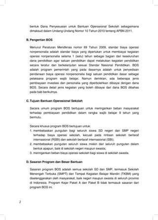 bentuk Dana Penyesuaian untuk Bantuan Operasional Sekolah sebagaimana
      dimaksud dalam Undang-Undang Nomor 10 Tahun 2010 tentang APBN 2011.

    B. Pengertian BOS

      Menurut Peraturan Mendiknas nomor 69 Tahun 2009, standar biaya operasi
      nonpersonalia adalah standar biaya yang diperlukan untuk membiayai kegiatan
      operasi nonpersonalia selama 1 (satu) tahun sebagai bagian dari keseluruhan
      dana pendidikan agar satuan pendidikan dapat melakukan kegiatan pendidikan
      secara teratur dan berkelanjutan sesuai Standar Nasional Pendidikan. BOS
      adalah program pemerintah yang pada dasarnya adalah untuk penyediaan
      pendanaan biaya operasi nonpersonalia bagi satuan pendidikan dasar sebagai
      pelaksana program wajib belajar. Namun demikian, ada beberapa jenis
      pembiayaan investasi dan personalia yang diperbolehkan dibiayai dengan dana
      BOS. Secara detail jenis kegiatan yang boleh dibiayai dari dana BOS dibahas
      pada bab berikutnya.

    C. Tujuan Bantuan Operasional Sekolah

      Secara umum program BOS bertujuan untuk meringankan beban masyarakat
      terhadap pembiayaan pendidikan dalam rangka wajib belajar 9 tahun yang
      bermutu.

      Secara khusus program BOS bertujuan untuk:
      1. membebaskan pungutan bagi seluruh siswa SD negeri dan SMP negeri
         terhadap biaya operasi sekolah, kecuali pada rintisan sekolah bertaraf
         internasional (RSBI) dan sekolah bertaraf internasional (SBI);
      2. membebaskan pungutan seluruh siswa miskin dari seluruh pungutan dalam
         bentuk apapun, baik di sekolah negeri maupun swasta;
      3. meringankan beban biaya operasi sekolah bagi siswa di sekolah swasta.

    D. Sasaran Program dan Besar Bantuan

      Sasaran program BOS adalah semua sekolah SD dan SMP, termasuk Sekolah
      Menengah Terbuka (SMPT) dan Tempat Kegiatan Belajar Mandiri (TKBM) yang
      diselenggarakan oleh masyarakat, baik negeri maupun swasta di seluruh provinsi
      di Indonesia. Program Kejar Paket A dan Paket B tidak termasuk sasaran dari
      program BOS ini.



2                                                                                 2
 
