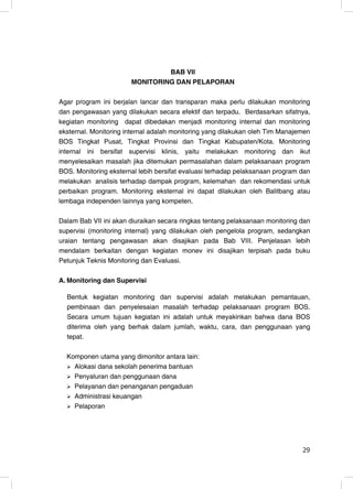 BAB VII
                       MONITORING DAN PELAPORAN

Agar program ini berjalan lancar dan transparan maka perlu dilakukan monitoring
dan pengawasan yang dilakukan secara efektif dan terpadu. Berdasarkan sifatnya,
kegiatan monitoring dapat dibedakan menjadi monitoring internal dan monitoring
eksternal. Monitoring internal adalah monitoring yang dilakukan oleh Tim Manajemen
BOS Tingkat Pusat, Tingkat Provinsi dan Tingkat Kabupaten/Kota. Monitoring
internal ini bersifat supervisi klinis, yaitu melakukan monitoring dan ikut
menyelesaikan masalah jika ditemukan permasalahan dalam pelaksanaan program
BOS. Monitoring eksternal lebih bersifat evaluasi terhadap pelaksanaan program dan
melakukan analisis terhadap dampak program, kelemahan dan rekomendasi untuk
perbaikan program. Monitoring eksternal ini dapat dilakukan oleh Balitbang atau
lembaga independen lainnya yang kompeten.

Dalam Bab VII ini akan diuraikan secara ringkas tentang pelaksanaan monitoring dan
supervisi (monitoring internal) yang dilakukan oleh pengelola program, sedangkan
uraian tentang pengawasan akan disajikan pada Bab VIII. Penjelasan lebih
mendalam berkaitan dengan kegiatan monev ini disajikan terpisah pada buku
Petunjuk Teknis Monitoring dan Evaluasi.

A. Monitoring dan Supervisi

  Bentuk kegiatan monitoring dan supervisi adalah melakukan pemantauan,
  pembinaan dan penyelesaian masalah terhadap pelaksanaan program BOS.
  Secara umum tujuan kegiatan ini adalah untuk meyakinkan bahwa dana BOS
  diterima oleh yang berhak dalam jumlah, waktu, cara, dan penggunaan yang
  tepat.

  Komponen utama yang dimonitor antara lain:
    Alokasi dana sekolah penerima bantuan
    Penyaluran dan penggunaan dana
    Pelayanan dan penanganan pengaduan
    Administrasi keuangan
    Pelaporan




                                                                               29
                                                                               29
 