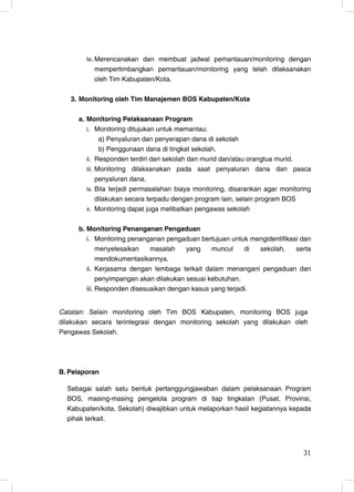iv. Merencanakan dan membuat jadwal pemantauan/monitoring dengan
            mempertimbangkan pemantauan/monitoring yang telah dilaksanakan
            oleh Tim Kabupaten/Kota.

   3. Monitoring oleh Tim Manajemen BOS Kabupaten/Kota

     a. Monitoring Pelaksanaan Program
        i. Monitoring ditujukan untuk memantau:
              a) Penyaluran dan penyerapan dana di sekolah
              b) Penggunaan dana di tingkat sekolah.
        ii. Responden terdiri dari sekolah dan murid dan/atau orangtua murid.
        iii. Monitoring dilaksanakan pada saat penyaluran dana dan pasca
             penyaluran dana.
        iv. Bila terjadi permasalahan biaya monitoring, disarankan agar monitoring
             dilakukan secara terpadu dengan program lain, selain program BOS
        v. Monitoring dapat juga melibatkan pengawas sekolah


     b. Monitoring Penanganan Pengaduan
        i. Monitoring penanganan pengaduan bertujuan untuk mengidentifikasi dan
             menyelesaikan   masalah     yang    muncul    di sekolah,    serta
             mendokumentasikannya.
        ii. Kerjasama dengan lembaga terkait dalam menangani pengaduan dan
             penyimpangan akan dilakukan sesuai kebutuhan.
        iii. Responden disesuaikan dengan kasus yang terjadi.


Catatan: Selain monitoring oleh Tim BOS Kabupaten, monitoring BOS juga
dilakukan secara terintegrasi dengan monitoring sekolah yang dilakukan oleh
Pengawas Sekolah.




B. Pelaporan

  Sebagai salah satu bentuk pertanggungjawaban dalam pelaksanaan Program
  BOS, masing-masing pengelola program di tiap tingkatan (Pusat, Provinsi,
  Kabupaten/kota, Sekolah) diwajibkan untuk melaporkan hasil kegiatannya kepada
  pihak terkait.



                                                                               31
                                                                               31
 