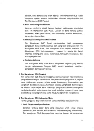 sekolah, serta berapa yang telah diserap. Tim Manajemen BOS Pusat
       menyusun laporan tersebut berdasarkan informasi yang diperoleh dari
       Tim Manajemen BOS Provinsi.
     iii. Hasil Monitoring dan Evaluasi
       Laporan monitoring adalah laporan kegiatan pelaksanaan monitoring
       oleh Tim Manajemen BOS Pusat. Laporan ini berisi tentang jumlah
       responden, waktu pelaksanaan, hasil monitoring, analisis, kesimpulan,
       saran, dan rekomendasi.
     iv. Penanganan Pengaduan Masyarakat
       Tim Manajemen BOS Pusat merekapitulasi hasil penanganan
       pengaduan dan perkembangannya baik yang telah dilakukan oleh Tim
       Manajemen BOS Pusat, Tim Manajemen BOS Provinsi, maupun Tim
       Manajemen BOS Kabupaten/kota.          Laporan ini antara lain berisi
       informasi tentang jenis kasus, skala kasus, kemajuan penanganan, dan
       status penyelesaian.
     v. Kegiatan Lainnya
       Tim Manajemen BOS Pusat harus melaporkan kegiatan yang berkait
       dengan pelaksanaan Program BOS, seperti sosialisasi, pelatihan,
       pengadaan, dan kegiatan lainnya.

2. Tim Manajemen BOS Provinsi
   Tim Manajemen BOS Provinsi melaporkan semua kegiatan hasil monitoring
   yang berkaitan dengan perencanaan dan pelaksanaan program BOS, sejauh
   mana pelaksanaan program berjalan sesuai dengan yang direncanakan, apa
   yang telah dan tidak dikerjakan, hambatan apa saja yang terjadi dan mengapa
   hal tersebut dapat terjadi, serta upaya apa yang diperlukan untuk mengatasi
   hambatan tersebut, serta rekomendasi untuk perbaikan program di masa yang
   akan datang, baik program yang sama maupun program lain yang sejenis.

3. Tim Manajemen BOS Kabupaten/Kota
   Hal-hal yang perlu dilaporkan oleh Tim Manajemen BOS Kabupaten/kota:
  i. Hasil Penyerapan Dana Bantuan
     Berisikan tentang besar dana yang disalurkan untuk setiap jenjang
     pendidikan, jenis sekolah, status sekolah, serta berapa yang telah diserap.
     Tim Manajemen BOS Kabupaten/kota membuat laporan ini berdasarkan


                                                                             33
                                                                             33
 