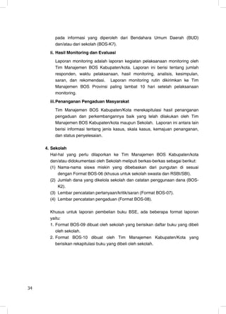pada informasi yang diperoleh dari Bendahara Umum Daerah (BUD)
          dan/atau dari sekolah (BOS-K7).
       ii. Hasil Monitoring dan Evaluasi
          Laporan monitoring adalah laporan kegiatan pelaksanaan monitoring oleh
          Tim Manajemen BOS Kabupaten/kota. Laporan ini berisi tentang jumlah
          responden, waktu pelaksanaan, hasil monitoring, analisis, kesimpulan,
          saran, dan rekomendasi. Laporan monitoring rutin dikirimkan ke Tim
          Manajemen BOS Provinsi paling lambat 10 hari setelah pelaksanaan
          monitoring.
       iii. Penanganan Pengaduan Masyarakat
          Tim Manajemen BOS Kabupaten/Kota merekapitulasi hasil penanganan
          pengaduan dan perkembangannya baik yang telah dilakukan oleh Tim
          Manajemen BOS Kabupaten/kota maupun Sekolah. Laporan ini antara lain
          berisi informasi tentang jenis kasus, skala kasus, kemajuan penanganan,
          dan status penyelesaian.

     4. Sekolah
        Hal-hal yang perlu dilaporkan ke Tim Manajemen BOS Kabupaten/kota
        dan/atau didokumentasi oleh Sekolah meliputi berkas-berkas sebagai berikut:
        (1) Nama-nama siswa miskin yang dibebaskan dari pungutan di sesuai
            dengan Format BOS-06 (khusus untuk sekolah swasta dan RSBI/SBI).
        (2) Jumlah dana yang dikelola sekolah dan catatan penggunaan dana (BOS-
            K2).
        (3) Lembar pencatatan pertanyaan/kritik/saran (Format BOS-07).
        (4) Lembar pencatatan pengaduan (Format BOS-08).

       Khusus untuk laporan pembelian buku BSE, ada beberapa format laporan
       yaitu:
       1. Format BOS-09 dibuat oleh sekolah yang berisikan daftar buku yang dibeli
          oleh sekolah.
       2. Format BOS-10 dibuat oleh Tim Manajemen Kabupaten/Kota yang
          berisikan rekapitulasi buku yang dibeli oleh sekolah.




34                                                                              34
 