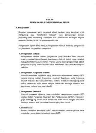 BAB VIII
                PENGAWASAN, PEMERIKSAAN DAN SANKSI

A. Pengawasan

  Kegiatan pengawasan yang dimaksud adalah kegiatan yang bertujuan untuk
  mengurangi atau menghindari masalah yang berhubungan dengan
  penyalahgunaan wewenang, kebocoran dan pemborosan keuangan negara,
  pungutan liar dan bentuk penyelewengan lainnya.

  Pengawasan prgram BOS meliputi pengawasan melekat (Waskat), pengawasan
  fungsional dan pengawasan masyarakat.

   1. Pengawasan Melekat
      Pengawasan melekat adalah pengawasan yang dilakukan oleh pimpinan
      masing-masing instansi kepada bawahannya baik di tingkat pusat, provinsi,
      kabupaten/kota maupun sekolah. Prioritas utama dalam program BOS adalah
      pengawasan yang dilakukan oleh Dinas Pendidikan Kabupaten/Kota kepada
      sekolah.

   2. Pengawasan Fungsional Internal
      Instansi pengawas fungsional yang melakukan pengawasan program BOS
      secara internal adalah Inspektorat Jenderal Depdiknas serta Inpektorat
      Daerah Provinsi dan Kabupaten/Kota. Instansi tersebut bertanggung jawab
      untuk melakukan audit sesuai dengan kebutuhan lembaga tersebut atau
      permintaan instansi yang akan diaudit.

   3. Pengawasan Eksternal
      Instansi pengawas eksternal yang melakukan pengawasan program BOS
      adalah Badan Pengawas Keuangan dan Pembangunan (BPKP). Instansi ini
      juga bertanggung jawab untuk melakukan audit sesuai dengan kebutuhan
      lembaga tersebut atau permintaan instansi yang akan diaudit.

   4. Pemeriksaan
      Badan Pemeriksa Keuangan (BPK) sesuai dengan kewenangannya dapat
      melakukan pemeriksaan terhadap program BOS.



                                                                            35
                                                                            35
 