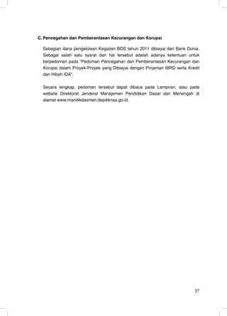 C. Pencegahan dan Pemberantasan Kecurangan dan Korupsi

  Sebagian dana pengelolaan Kegiatan BOS tahun 2011 dibiayai dari Bank Dunia.
  Sebagai salah satu syarat dari hal tersebut adalah adanya ketentuan untuk
  berpedoman pada “Pedoman Pencegahan dan Pemberantasan Kecurangan dan
  Korupsi dalam Proyek-Proyek yang Dibiayai dengan Pinjaman IBRD serta Kredit
  dan Hibah IDA”.

  Secara lengkap, pedoman tersebut dapat dibaca pada Lampiran, atau pada
  website Direktorat Jenderal Manajemen Pendidikan Dasar dan Menengah di
  alamat www.mandikdasmen.depdiknas.go.id.




                                                                          37
                                                                          37
 