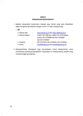 BAB IX
                            PENGADUAN MASYARAKAT

     1. Apabila masyarakat menemukan masalah atau hal-hal yang perlu diklarifikasi
       dapat menghubungi telephon dengan nomor 177 atau menghubungi:
         SD
            Alamat web       :     www.dit-plp.go.id dan www.ditptksd.go.id
            Nomor telepon    :     0-800-140-1299 dan 0-800-140-1276 (bebas
                                   pulsa), 021-5725980 dan 021-5725632
                                   dan 021-5725641
            Faksimil         :     021-5731070, 021-5725645, 021-5725635
            Email            :     bos@dit-plp.go.id dan bos@ditptksd.go.id

     2. Kabupaten/Kota diharapkan juga menyediakan nomor telepon/email untuk
       menampung pertanyaan/pengaduan masyarakat di masing-masing wilayah yang
       menjadi tanggung jawabnya.




38                                                                             38
 