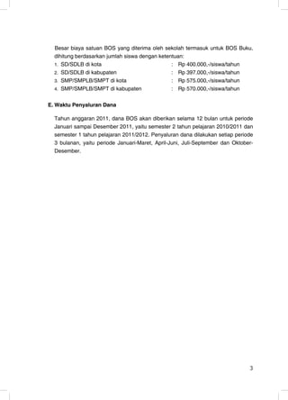 Besar biaya satuan BOS yang diterima oleh sekolah termasuk untuk BOS Buku,
  dihitung berdasarkan jumlah siswa dengan ketentuan:
  1. SD/SDLB di kota                            : Rp 400.000,-/siswa/tahun
  2. SD/SDLB di kabupaten                       : Rp 397.000,-/siswa/tahun
  3. SMP/SMPLB/SMPT di kota                     : Rp 575.000,-/siswa/tahun
  4. SMP/SMPLB/SMPT di kabupaten                : Rp 570.000,-/siswa/tahun

E. Waktu Penyaluran Dana

  Tahun anggaran 2011, dana BOS akan diberikan selama 12 bulan untuk periode
  Januari sampai Desember 2011, yaitu semester 2 tahun pelajaran 2010/2011 dan
  semester 1 tahun pelajaran 2011/2012. Penyaluran dana dilakukan setiap periode
  3 bulanan, yaitu periode Januari-Maret, April-Juni, Juli-September dan Oktober-
  Desember.




                                                                               3
 