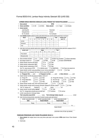 Format BOS-01A, Lembar Kerja Individu Sekolah SD (LKIS SD)

         LEMBAR KERJA INDIVIDU SEKOLAH (LKIS) TINGKAT SD TAHUN PELAJARAN .................
       1. Nama sekolah            :       ..................................................................                   NPSN                    : ............................................
       2. Satuan pendidikan :                          (1) SD                   (2) SDLB,                 Status sekolah :                                  (1) Negeri                       (2) Swasta
       3. Alamat sekolah:
             Jalan/Desa/Kel                  : ......................................................                     Kecamatan                         :     ............................................
               Kabupaten/kota                : ......................................................                     Provinsi                          :     ............................................
               No. Tlp sekolah               : ( ................ ) ...................................                   No. Hp Kepsek :                         ............................................
       4. Isilah keadaan murid di sekolah saudara pada tabel berikut per Juli 2010 setelah penerimaan murid baru!
                    Murid                                          Jumlah murid per kelas                                                       Total              Jumlah murid
                                         1                 2             3        4       5                                    6                                     usia 7-12
            Laki-laki                 ........         .........        .........        ........         .........         .........         ...........
                                                                                                                                                                     ....................
            Perempuan                 ........         .........        .........        ........         .........         .........         ...........
            Total                     ........         .........        .........        ........         .........         .........         ...........

       5. Isilah data murid putus sekolah selama tahun pelajaran 2009/10 dan murid mengulang kelas pada tahun pelajaran 2010/11
               Jumlah murid                                                             Kelas                                                         Total
                                                 1                 2                3               4                 5                 6
            Putus sekolah                  .........         ........         ........        .........         ........           ........         ...........
            Mengulang kelas                .........         ........         ........        .........         ........           ........         ...........

       6. Status akreditasi sekolah?                        (1) A                   (2) B                 (3) C                  (4) Belum lulus akreditasi                                 (5) Belum diakreditasi
       7. Apa kategori sekolah ini?                         (1) SDSN                            (2) RSBI                         (3) SBI                          (4) Bukan SDSN/RSBI/SBI
       8. Apakah sekolah menerima dana BOS?                                                 (1) Ya                        (2) Tidak
       9. Apakah sekolah melaksanakan MBS?                                                  (1) Ya                        (2) Tidak
      10. Apakah sekolah melaksanakan KTSP?                                                 (1) Ya                        (2) Tidak
          Jika “Ya”, yang menyusun KTSP:                                     (1) Sekolah sendiri                              (2) MGMP/KKG                                   (3) Pinjam dari sekolah lain
      11. Apakah sekolah memiliki ruang perpustakaan ukuran minimal seluas 56 m2 ?                                                                                (1) Ya                    (2) Tidak
      12. Berapa jumlah buku pengayaan dan buku referensi yang dimiliki sekolah?
          (a) Pengayaan fiksi ....... judul;   (b) Pengayaan non-fiksi ........... judul;                                                                         (c) Buku referensi ............. judul
      13. Apakah sekolah memiliki alat peraga pendidikan, berikut ini?
          (a) Peraga IPA                                    (1) Ya                  (2) Tidak                                 (d) Peraga Bhs Indonesia      (1) Ya     (2) Tidak
          (b) Peraga Matematika                             (1) Ya                  (2) Tidak                                 (e) Alat olah raga       (1) Ya      (2) Tidak
          (c) Peraga IPS                                    (1) Ya                  (2) Tidak                                 (f) Alat kesenian                                 (1) Ya                  (2) Tidak
      14. Apakah sekolah memiliki ruang UKS minimal seluas 12 m2?                                                                       (1) Ya                    (2) Tidak
      15. Apakah sekolah memiliki sarana komputer (Komputer Desktop-PC dan/atau Laptop)?                                                                                  (1) Ya               (2) Tidak
           Jika ”Ya”, berapa unit?                       Desktop-PC : .......... unit                                      Laptop : ................... unit
      16. Apakah sekolah memiliki fasilitas internet?                                           (1) Ya                        (2) Tidak
          Jika ”Ya”, menggunakan penyedia jasa (provider) apa?                                                            (1) Jardiknas                             (2) Lainnya
      17. Jumlah ruang kelas dan rombongan belajar:
          Total ruang kelas yang dimiliki                               ............ ruang;               Total rombongan belajar yang ada .............................. rombel
      18. Isilah Informasi tentang kondisi ruang kelas di sekolah saudara pada tabel berikut!
               Jumlah ruang kelas kondisi                                 Jumlah ruang kelas kondisi                                        Jumlah ruang kelas kondisi
                         BAIK                                                 RUSAK RINGAN                                                      RUSAK BERAT
             ................................ Ruang                    ................................ Ruang                           ................................ Ruang
                                                                                                                                              ....................................................... , 20 .........
                                                                                                                                              Kepala Sekolah

                                                                                                                                              ........................................................................
                                                                                                                                              (cantumkan nama, ttd dan cap sekolah)

     PANDUAN PENGISIAN LKIS TAHUN PELAJARAN 2010/11
       1. Nama sekolah diisi lengkap sesuai nama yang tertera pada papan nama sekolah, NPSN adalah Nomor Pokok Sekolah
          Nasional
       2. Sudah jelas



40                                                                                                                                                                                                                       40
 