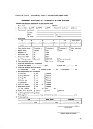 Format BOS-01B, Lembar Kerja Individu Sekolah SMP (LKIS SMP)

             LEMBAR KERJA INDIVIDU SEKOLAH (LKIS) SMP/SEDERAJAT TAHUN PELAJARAN .....................
Isi informasi pada bagian yang disediakan, atau beri tanda silang pada pilihan!
1.    Nama sekolah                 : ..................................................................... NPSN/NSS : .........................................................................
2.    Satuan pendidikan : 1 SMP                              2 SMPLB                  3 SMPT;                    Status sekolah : 1 Negeri                               2 Swasta
3.    Alamat sekolah, Jalan/Desa/Kel : .................................................................................................................................................
                              Kecamatan                : .................................................................................................................................................
                              Kab/kota                 : .......................................................... Prov. : .........................................................................
                              Telp. sekolah            : .......................................................... HP Kepsek :.................................................................
4.    Jumlah siswa:
             Kelas                        7                                 8                                   9                               Total                     Usia 13-15 Tahun
        Jenis Kelamin         Laki-laki       Perempuan        Laki-laki        Perempuan         Laki-laki         Perempuan         Laki-laki      Perempuan           Laki-laki       Perempuan
            Jumlah

5.    Status akreditasi sekolah               1 Terakreditasi A                    2 Terakreditasi B                         3 Terakreditasi C                      4 Belum terakreditasi
6.    Kategori sekolah                        1 Potensial                          2 SSN                                     3 RSBI                                 4 SBI
7.    Menerima BOS                            1 Ya                                 2 Tidak
8.    Melaksanakan MBS                        1 Ya                                 2 Tidak
9.    Melaksanakan KTSP                       1 Ya                                 2 Tidak
      Jika “Ya”, yang menyusun: 1 Guru sendiri                                     2 MGMP/KKG                                3 Pinjam dari sekolah lain
10. Ruang perpustakaan sekolah                                                     1 Ada, ..........        m2               2 Tidak ada
11. Jumlah buku teks pelajaran yang dimiliki sekolah
    (a) Jumlah mata pelajaran ......................................... mapel;                                              (b) Jumlah judul ............................. judul
12. Jumlah buku pengayaan yang dimiliki sekolah
    (a) Pengayaan fiksi ............ judul;    (b) Pengayaan non-fiksi ............. judul;                                            (c) Buku referensi ............... judul
13. Alat peraga pendidikan yang dimiliki sekolah
      (a) Peraga IPA                               1 Ada                           2 Tidak ada
      (b) Peraga Matematika                        1 Ada                           2 Tidak ada
      (c) Peraga IPS                               1 Ada                           2 Tidak ada
      (d) Alat olah raga                           1 Ada                           2 Tidak ada
      (e) Alat kesenian                            1 Ada                           2 Tidak ada
14. Ruang UKS sekolah                              1 Ada, ..........       m2      2 Tidak ada
15. Komputer milik sekolah                         1 Ada                           2 Tidak ada
      Jika ”Ada”, jumlahnya                       PC: .............. unit Laptop: ............... unit
16. Fasilitas internet di sekolah                  1 Jardiknas                     2 Lainnya                                 3 Tidak ada
17. Jumlah ruang kelas dan rombongan belajar:
    Total ruang kelas ...................................... ruang; Jumlah rombongan belajar ................................................ rombel
18. Kondisi ruang kelas:
                                Baik                                                    Rusak Ringan                                                         Rusak Berat

             ....................................... ruang                 ....................................... ruang                     .......................................... ruang

                                                                                                                            ....................................................... , 20 .........
                                                                                                                                                   Kepala Sekolah


                                                                                                                            ........................................................................
                                                                                                                                       (cantumkan nama, ttd dan cap sekolah)



                                                                                                                                                                                                       41
                                                                                                                                                                                                       41
 