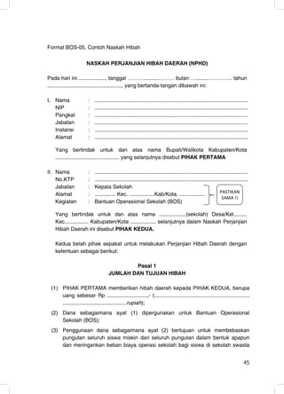 Format BOS-05, Contoh Naskah Hibah

                     NASKAH PERJANJIAN HIBAH DAERAH (NPHD)

Pada hari ini .................., tanggal ………..........……… bulan ….........…………. tahun
.................................................., yang bertanda-tangan dibawah ini:

I. Nama               :   .......................................................................................................
   NIP                :   .......................................................................................................
   Pangkat            :   .......................................................................................................
   Jabatan            :   .......................................................................................................
   Instansi           :   .......................................................................................................
   Alamat             :   .......................................................................................................

   Yang bertindak untuk dan atas nama Bupati/Walikota Kabupaten/Kota
   ........................................... yang selanjutnya disebut PIHAK PERTAMA

II. Nama              :   .......................................................................................................
    No.KTP            :   .......................................................................................................
    Jabatan           :   Kepala Sekolah
    Alamat            :   .............. Kec. .................Kab/Kota. .................                    W ^d/< E
                                                                                                               ^ D ͊͊
    Kegiatan          :   Bantuan Operasional Sekolah (BOS)

   Yang bertindak untuk dan atas nama ..................(sekolah) Desa/Kel.........
   Kec................ Kabupaten/Kota ................. selanjutnya dalam Naskah Perjanjian
   Hibah Daerah ini disebut PIHAK KEDUA.

   Kedua belah pihak sepakat untuk melakukan Perjanjian Hibah Daerah dengan
   ketentuan sebagai berikut:

                                           Pasal 1
                                   JUMLAH DAN TUJUAN HIBAH

 (1) PIHAK PERTAMA memberikan hibah daerah kepada PIHAK KEDUA, berupa
     uang sebesar Rp ...........................,- (................................................................
     ...........................................rupiah);
 (2) Dana sebagaimana ayat (1) dipergunakan untuk Bantuan Operasional
     Sekolah (BOS);
 (3) Penggunaan dana sebagaimana ayat (2) bertujuan untuk membebaskan
     pungutan seluruh siswa miskin dari seluruh pungutan dalam bentuk apapun
     dan meringankan beban biaya operasi sekolah bagi siswa di sekolah swasta

                                                                                                                             45
                                                                                                                             45
 