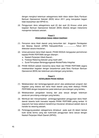 dengan mengikuti ketentuan sebagaimana telah diatur dalam Buku Panduan
         Bantuan Operasional Sekolah (BOS) tahun 2011 yang merupakan bagian
         tidak terpisahkan dari NPHD ini;
     (4) Penggunaan dana sebagaimana ayat (2) dan ayat (3) khusus untuk jenis
         kegiatan Bantuan Operasional Sekolah (BOS) dikelola dengan mekanisme
         manajemen berbasis sekolah.

                                    Pasal 2
                         PENCAIRAN DANA HIBAH DAERAH

     (1) Pencairan dana hibah daerah yang bersumber dari Anggaran Pendapatan
         dan Belanja Daerah (APBD) Kabupaten/Kota .......................Tahun 2011
         dilakukan secara triwulanan;
     (2) Untuk pencairan dana hibah daerah, PIHAK KEDUA mengajukan permohonan
         kepada PIHAK PERTAMA dengan dilampiri :
         a. Naskah Perjanjian Hibah Daerah ;
         b. Fotokopi Rekening Sekolah yang masih aktif ;
         c. Surat Pernyataan Bertanggungjawab Mutlak/Pakta Integritas
     (3) PIHAK KEDUA setelah menerima dana hibah dari PIHAK PERTAMA segera
         melaksanakan kegiatan dengan berpedoman pada Buku Panduan Bantuan
         Operasional (BOS) dan ketentuan perundangan yang berlaku;

                                    Pasal 3
                             KEWAJIBAN PIHAK KEDUA

     (1) Melaksanakan dan bertanggungjawab penuh atas pelaksanaan program dan
         kegiatan yang didanai dari dana hibah daerah yang telah disetujui PIHAK
         PERTAMA dengan berpedoman pada ketentuan perundangan yang berlaku;
     (2) Melaksanakan pengadaan barang dan jasa sesuai dengan ketentuan
         peraturan perundang-undangan yang berlaku;
     (3) Membuat dan menyampaikan pertanggungjawaban penggunaan dana hibah
         daerah beserta bukti transaksi kepada PIHAK PERTAMA paling lambat 10
         (sepuluh) hari kerja sebelum berakhirnya triwulanan dimaksud setelah dana di
         transfer ke rekening sekolah;
     (4) Pertanggung-jawaban sebagaimana dimaksud pada ayat (3) dalam bentuk
         bukti tanda terima uang dan bukti-bukti penggunaan dana sesuai dengan
         Naskah Perjanjian Hibah Daerah (NPHD);




46                                                                                46
 