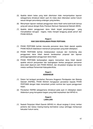 (5) Apabila dalam batas yang telah ditentukan tidak menyampaikan laporan
    sebagaimana dimaksud dalam ayat (4) maka akan dikenakan sanksi hukum
    sesuai dengan perundang-undangan yang berlaku;
(6) Menyimpan laporan realisasi penggunaan dana hibah serta bukti-bukti lainnya
    yang sah sesuai dengan Buku Panduan Bantuan Operasional Sekolah (BOS);
(7) Apabila dalam penggunaan dana hibah terjadi penyimpangan      yang
    menyebabkan kerugian negara, maka menjadi tanggung jawab penuh dari
    PIHAK KEDUA.

                             Pasal 4
                 HAK DAN KEWAJIBAN PIHAK PERTAMA

(1) PIHAK PERTAMA berhak menunda pencairan dana hibah daerah apabila
    PIHAK KEDUA tidak/belum memenuhi persyaratan yang telah ditetapkan;
(2) PIHAK PERTAMA berhak melaksanakan evaluasi dan monitoring atas
    penggunaan dana hibah daerah berdasarkan proposal dan laporan
    pertanggungjawaban penggunaan dana hibah;
(3) PIHAK PERTAMA berkewajiban segera mencairkan dana hibah daerah
    apabila seluruh persyaratan dan kelengkapan berkas pengajuan pencairan
    dana telah dipenuhi oleh PIHAK KEDUA, dan dinyatakan lengkap dan benar
    melalui verifikasi Pemerintah Kabupaten/Kota.

                                 Pasal 5
                               ADDENDUM

(1) Dalam hal terdapat perubahan Rencana Anggaran Pendapatan dan Belanja
    Sekolah (RAPBS), PIHAK KEDUA mengajukan perubahan kepada PIHAK
    PERTAMA dengan tidak menambah jumlah nominal dan tujuan penggunaan
    hibah;
(2) Perubahan RAPBS sebagaimana dimaksud pada ayat (1) ditetapkan dalam
    Addendum yang merupakan bagian yang tidak terpisahkan dari NPHD ini.

                                 Pasal 6
                                LAIN-LAIN

(1) Naskah Perjanjian Hibah Daerah (NPHD) ini, dibuat rangkap 5 (lima), lembar
    pertama dan kedua masing-masing bermaterai cukup sehingga mempunyai
    kekuatan hukum sama.



                                                                            47
                                                                            47
 