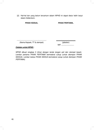 (2) Hal-hal lain yang belum tercantum dalam NPHD ini dapat diatur lebih lanjut
          dalam Addendum.

                      PIHAK KEDUA,                                      PIHAK PERTAMA,




      ............................................................   .......................................
            (Nama Kepsek, TT & stempel)                                          (jabatan)
                                                                        NIP. .........................
     Catatan untuk NPHD :

     NPHD dibuat rangkap 5 (lima) dengan tanda tangan asli dan stempel basah.
     Lembar pertama PIHAK PERTAMA bermaterai cukup (untuk disimpan PIHAK
     KEDUA). Lembar kedua PIHAK KEDUA bermaterai cukup (untuk disimpan PIHAK
     PERTAMA).




48                                                                                                             48
 