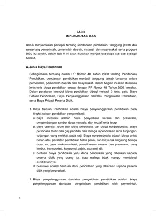 BAB II
                                  IMPLEMENTASI BOS

    Untuk menyamakan persepsi tentang pendanaan pendidikan, tanggung jawab dan
    wewenang pemerintah, pemerintah daerah, instansi dan masyarakat serta program
    BOS itu sendiri, dalam Bab II ini akan diuraikan menjadi beberapa sub-bab sebagai
    berikut.

    A. Jenis Biaya Pendidikan

      Sebagaimana tertuang dalam PP Nomor 48 Tahun 2008 tentang Pendanaan
      Pendidikan, pendanaan pendidikan menjadi tanggung jawab bersama antara
      pemerintah, pemerintah daerah dan masyarakat. Dalam bagian ini akan diuraikan
      jenis-jenis biaya pendidikan sesuai dengan PP Nomor 48 Tahun 2008 tersebut.
      Dalam peraturan tersebut biaya pendidikan dibagi menjadi 3 jenis, yaitu Biaya
      Satuan Pendidikan, Biaya Penyelenggaraan dan/atau Pengelolaan Pendidikan,
      serta Biaya Pribadi Peserta Didik.

      1. Biaya Satuan Pendidikan adalah biaya penyelenggaraan pendidikan pada
         tingkat satuan pendidikan yang meliputi:
         a. biaya investasi adalah biaya penyediaan sarana dan prasarana,
            pengembangan sumber daya manusia, dan modal kerja tetap;
         b. biaya operasi, terdiri dari biaya personalia dan biaya nonpersonalia. Biaya
            personalia terdiri dari gaji pendidik dan tenaga kependidikan serta tunjangan-
            tunjangan yang melekat pada gaji. Biaya nonpersonalia adalah biaya untuk
            bahan atau peralatan pendidikan habis pakai, dan biaya tak langsung berupa
            daya, air, jasa telekomunikasi, pemeliharaan sarana dan prasarana, uang
            lembur, transportasi, konsumsi, pajak, asuransi, dll;
         c. bantuan biaya pendidikan yaitu dana pendidikan yang diberikan kepada
            peserta didik yang orang tua atau walinya tidak mampu membiayai
            pendidikannya;
         d. beasiswa adalah bantuan dana pendidikan yang diberikan kepada peserta
            didik yang berprestasi.

      2. Biaya penyelenggaraan dan/atau pengelolaan pendidikan adalah biaya
         penyelenggaraan dan/atau pengelolaan pendidikan oleh pemerintah,



4                                                                                       4
 