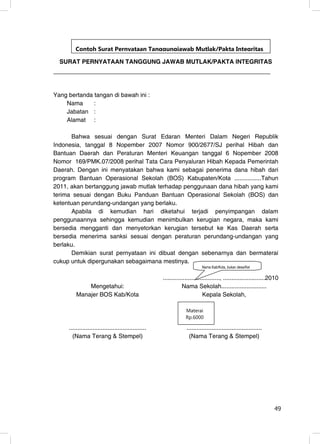 Contoh Surat Pernyataan Tanggungjawab Mutlak/Pakta Integritas

  SURAT PERNYATAAN TANGGUNG JAWAB MUTLAK/PAKTA INTEGRITAS




Yang bertanda tangan di bawah ini :
    Nama      :
    Jabatan :
    Alamat :

      Bahwa sesuai dengan Surat Edaran Menteri Dalam Negeri Republik
Indonesia, tanggal 8 Nopember 2007 Nomor 900/2677/SJ perihal Hibah dan
Bantuan Daerah dan Peraturan Menteri Keuangan tanggal 6 Nopember 2008
Nomor 169/PMK.07/2008 perihal Tata Cara Penyaluran Hibah Kepada Pemerintah
Daerah. Dengan ini menyatakan bahwa kami sebagai penerima dana hibah dari
program Bantuan Operasional Sekolah (BOS) Kabupaten/Kota ................Tahun
2011, akan bertanggung jawab mutlak terhadap penggunaan dana hibah yang kami
terima sesuai dengan Buku Panduan Bantuan Operasional Sekolah (BOS) dan
ketentuan perundang-undangan yang berlaku.
      Apabila di kemudian hari diketahui terjadi penyimpangan dalam
penggunaannya sehingga kemudian menimbulkan kerugian negara, maka kami
bersedia mengganti dan menyetorkan kerugian tersebut ke Kas Daerah serta
bersedia menerima sanksi sesuai dengan peraturan perundang-undangan yang
berlaku.
      Demikian surat pernyataan ini dibuat dengan sebenarnya dan bermaterai
cukup untuk dipergunakan sebagaimana mestinya.
                                                                            Nama Kab/Kota, bukan desa/Kel

                                                      .................................., .........................2010
             Mengetahui:                                         Nama Sekolah...........................
         Manajer BOS Kab/Kota                                                 Kepala Sekolah,

                                                                  Materai
                                                                  Rp.6000

     ..............................................                .............................................
       (Nama Terang & Stempel)                                      (Nama Terang & Stempel)




                                                                                                                    49
                                                                                                                    49
 