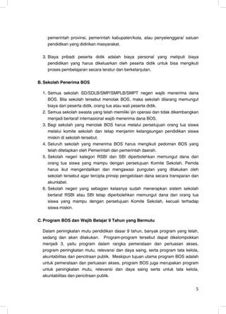 pemerintah provinsi, pemerintah kabupaten/kota, atau penyelenggara/ satuan
    pendidikan yang didirikan masyarakat.

  3. Biaya pribadi peserta didik adalah biaya personal yang meliputi biaya
     pendidikan yang harus dikeluarkan oleh peserta didik untuk bisa mengikuti
     proses pembelajaran secara teratur dan berkelanjutan.

B. Sekolah Penerima BOS

  1. Semua sekolah SD/SDLB/SMP/SMPLB/SMPT negeri wajib menerima dana
     BOS. Bila sekolah tersebut menolak BOS, maka sekolah dilarang memungut
     biaya dari peserta didik, orang tua atau wali peserta didik.
  2. Semua sekolah swasta yang telah memiliki ijin operasi dan tidak dikembangkan
     menjadi bertaraf internasional wajib menerima dana BOS.
  3. Bagi sekolah yang menolak BOS harus melalui persetujuan orang tua siswa
     melalui komite sekolah dan tetap menjamin kelangsungan pendidikan siswa
     miskin di sekolah tersebut.
  4. Seluruh sekolah yang menerima BOS harus mengikuti pedoman BOS yang
     telah ditetapkan oleh Pemerintah dan pemerintah daerah.
  5. Sekolah negeri kategori RSBI dan SBI diperbolehkan memungut dana dari
     orang tua siswa yang mampu dengan persetujuan Komite Sekolah. Pemda
     harus ikut mengendalikan dan mengawasi pungutan yang dilakukan oleh
     sekolah tersebut agar tercipta prinsip pengelolaan dana secara transparan dan
     akuntabel.
  6. Sekolah negeri yang sebagian kelasnya sudah menerapkan sistem sekolah
     bertaraf RSBI atau SBI tetap diperbolehkan memungut dana dari orang tua
     siswa yang mampu dengan persetujuan Komite Sekolah, kecuali terhadap
     siswa miskin.

C. Program BOS dan Wajib Belajar 9 Tahun yang Bermutu

  Dalam peningkatan mutu pendidikan dasar 9 tahun, banyak program yang telah,
  sedang dan akan dilakukan. Program-program tersebut dapat dikelompokkan
  menjadi 3, yaitu program dalam rangka pemerataan dan perluasan akses,
  program peningkatan mutu, relevansi dan daya saing, serta program tata kelola,
  akuntabilitas dan pencitraan publik. Meskipun tujuan utama program BOS adalah
  untuk pemerataan dan perluasan akses, program BOS juga merupakan program
  untuk peningkatan mutu, relevansi dan daya saing serta untuk tata kelola,
  akuntabilitas dan pencitraan publik.


                                                                                5
 