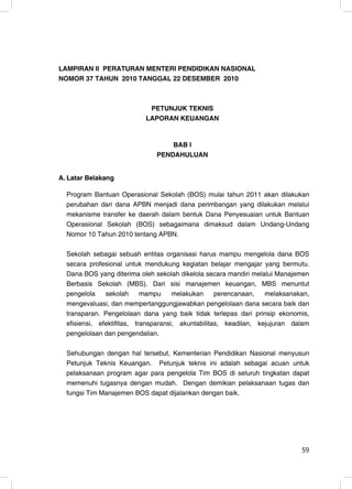 LAMPIRAN II PERATURAN MENTERI PENDIDIKAN NASIONAL
NOMOR 37 TAHUN 2010 TANGGAL 22 DESEMBER 2010



                            PETUNJUK TEKNIS
                           LAPORAN KEUANGAN


                                   BAB I
                               PENDAHULUAN


A. Latar Belakang

  Program Bantuan Operasional Sekolah (BOS) mulai tahun 2011 akan dilakukan
  perubahan dari dana APBN menjadi dana perimbangan yang dilakukan melalui
  mekanisme transfer ke daerah dalam bentuk Dana Penyesuaian untuk Bantuan
  Operasional Sekolah (BOS) sebagaimana dimaksud dalam Undang-Undang
  Nomor 10 Tahun 2010 tentang APBN.

  Sekolah sebagai sebuah entitas organisasi harus mampu mengelola dana BOS
  secara profesional untuk mendukung kegiatan belajar mengajar yang bermutu.
  Dana BOS yang diterima oleh sekolah dikelola secara mandiri melalui Manajemen
  Berbasis Sekolah (MBS). Dari sisi manajemen keuangan, MBS menuntut
  pengelola    sekolah      mampu     melakukan     perencanaan,   melaksanakan,
  mengevaluasi, dan mempertanggungjawabkan pengelolaan dana secara baik dan
  transparan. Pengelolaan dana yang baik tidak terlepas dari prinsip ekonomis,
  efisiensi, efektifitas, transparansi, akuntabilitas, keadilan, kejujuran dalam
  pengelolaan dan pengendalian.

  Sehubungan dengan hal tersebut, Kementerian Pendidikan Nasional menyusun
  Petunjuk Teknis Keuangan. Petunjuk teknis ini adalah sebagai acuan untuk
  pelaksanaan program agar para pengelola Tim BOS di seluruh tingkatan dapat
  memenuhi tugasnya dengan mudah. Dengan demikian pelaksanaan tugas dan
  fungsi Tim Manajemen BOS dapat dijalankan dengan baik.




                                                                             59
                                                                              1
 