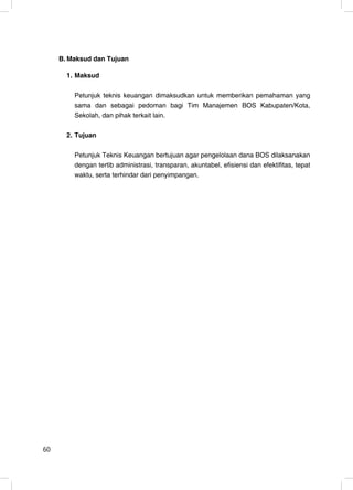 B. Maksud dan Tujuan

       1. Maksud

         Petunjuk teknis keuangan dimaksudkan untuk memberikan pemahaman yang
         sama dan sebagai pedoman bagi Tim Manajemen BOS Kabupaten/Kota,
         Sekolah, dan pihak terkait lain.

       2. Tujuan

         Petunjuk Teknis Keuangan bertujuan agar pengelolaan dana BOS dilaksanakan
         dengan tertib administrasi, transparan, akuntabel, efisiensi dan efektifitas, tepat
         waktu, serta terhindar dari penyimpangan.




60                                                                                        2
 
